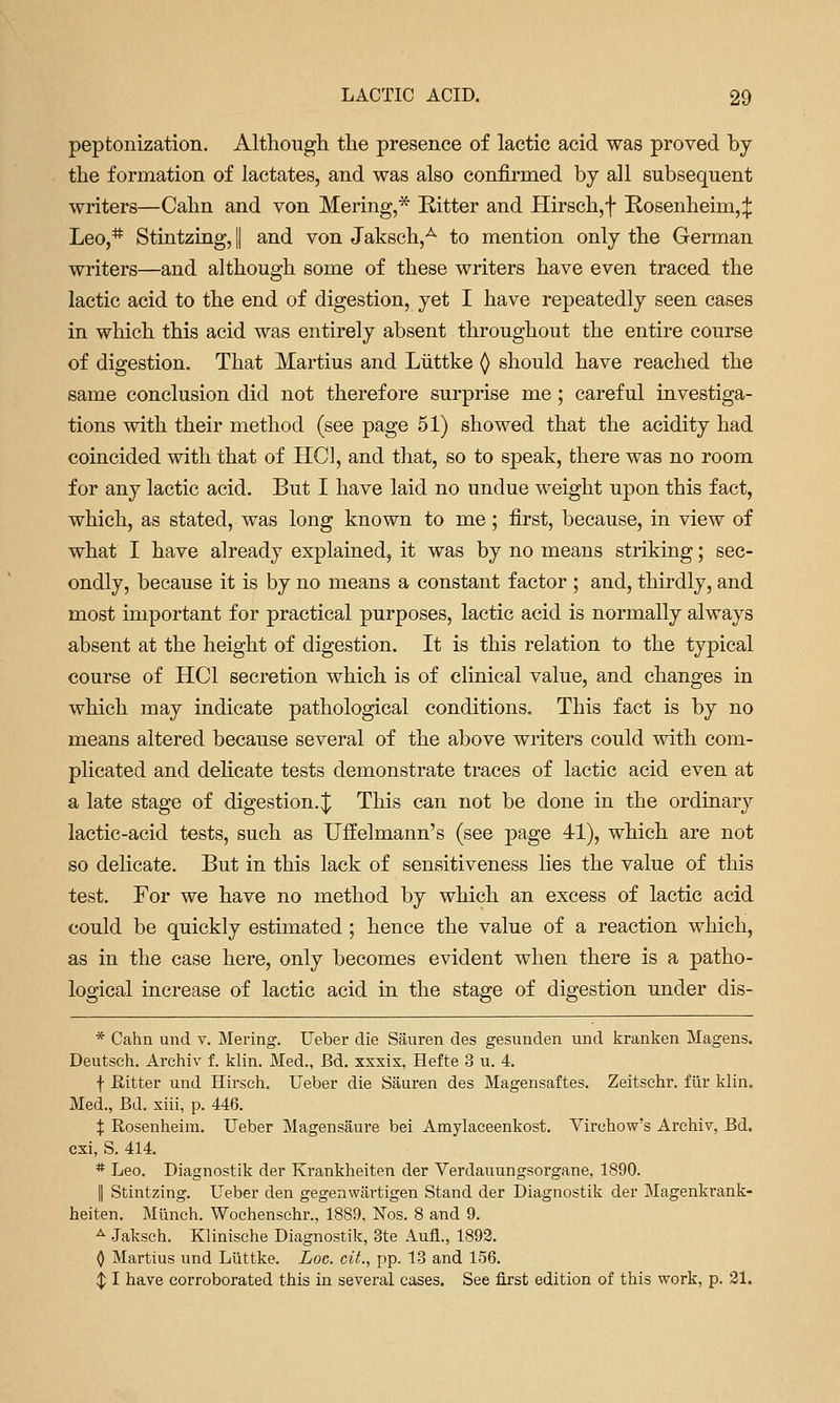 peptonization. Althougli the presence of lactic acid was proved by the formation of lactates, and was also confirmed by all subsequent writers—Calm and von Mering,* Ritter and Hirsch,f Rosenheim,;]; Leo,* Stintzing, || and von Jaksch,^ to mention only the German writers—and although some of these writers have even traced the lactic acid to the end of digestion, yet I have repeatedly seen cases in which this acid was entirely absent throughout the entire course of digestion. That Martins and Liittke () should have reached the same conclusion did not therefore surprise me; careful investiga- tions with their method (see page 51) showed that the acidity had coincided with that of HCl, and that, so to speak, there was no room for any lactic acid. But I have laid no undue weight upon this fact, which, as stated, was long known to me; first, because, in view of what I have already explained, it was by no means striking; sec- ondly, because it is by no means a constant factor ; and, thirdly, and most important for practical purposes, lactic acid is normally always absent at the height of digestion. It is this relation to the typical course of HCl secretion which is of clinical value, and changes in which may indicate pathological conditions. This fact is by no means altered because several of the above writers could with com- plicated and dehcate tests demonstrate traces of lactic acid even at a late stage of digestion.;^ This can not be done in the ordinary lactic-acid tests, such as Uffelmann's (see page 41), which are not so delicate. But in this lack of sensitiveness lies the value of this test. For we have no method by which an excess of lactic acid could be quickly estimated; hence the value of a reaction which, as in the case here, only becomes evident when there is a patho- logical increase of lactic acid in the stage of digestion under dis- * Cahn und v. Mering. Ueber die Sauren des gesunden und kranken Magens. Deutsch. Archiv f. klin. Med., Bd. xxxix, Hefte 3 u. 4. f Ritter und Hirsch. Ueber die Sauren des Magensaftes. Zeitschr. fiir klin, Med., Bd. xiii, p. 446. X Rosenheim. Ueber Magensaure bei Amylaceenkost. Virchow's Archiv, Bd. cxi, S. 414. * Leo. Diagnostik der Krankheiten der Verdauungsorgane, 1890. II Stintzing. Ueber den gegenwartigen Stand der Diagnostik der Magenkrank- heiten. Mlinch. Wochenschr., 1889, ISTos. 8 and 9. ^ Jaksch. Klinische Diagnostik, 3te Aufl., 1893. (} Martins und Liittke. Loc. cii., pp. 13 and 156. $ I have corroborated this in several cases. See first edition of this work, p. 31.