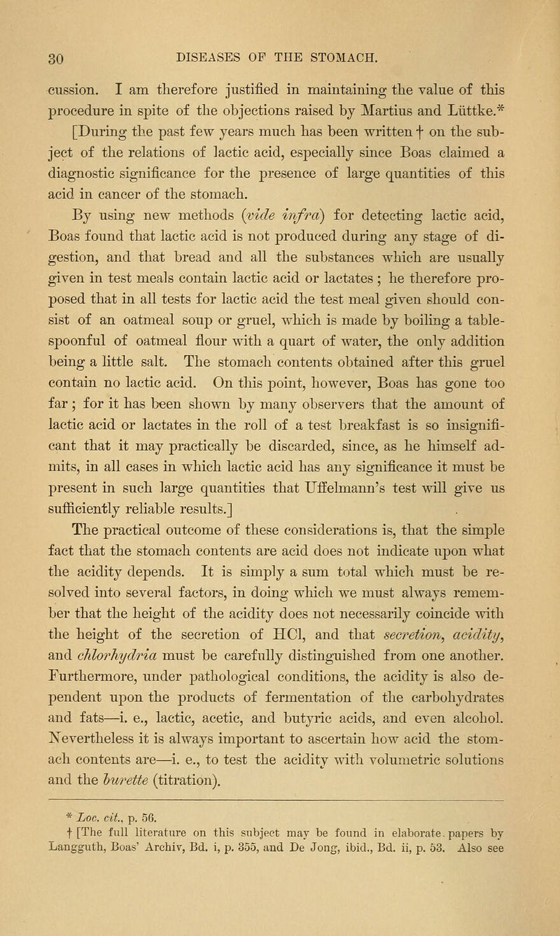 cussion. I am therefore justified in maintaining the value of this procedure in spite of the objections raised by Martins and Liittke.* [During the past few years much has been written f on the sub- ject of the relations of lactic acid, especially since Boas claimed a diagnostic significance for the presence of large quantities of this acid in cancer of the stomach. By using new methods (vide infra) for detecting lactic acid, Boas found that lactic acid is not produced during any stage of di- gestion, and that bread and all the substances which are usually given in test meals contain lactic acid or lactates ; he therefore pro- posed that in all tests for lactic acid the test meal given should con- sist of an oatmeal soup or gruel, which is made by boiling a table- spoonful of oatmeal flour with a quart of water, the only addition being a little salt. The stomach contents obtained after this gruel contain no lactic acid. On this point, however, Boas has gone too far; for it has been shown by many observers that the amount of lactic acid or lactates iu the roll of a test breakfast is so insignifi- cant that it may practically be discarded, since, as he himself ad- mits, in all cases in which lactic acid has any significance it must be present in such large quantities that Uffelmann's test will give us sufficiently reliable results.] The practical outcome of these considerations is, that the simple fact that the stomach contents are acid does not indicate upon what the acidity depends. It is simply a sum total which must be re- solved into several factors, in doing which we must always remem- ber that the height of the acidity does not necessarily coincide with the height of the secretion of HCl, and that secretion, acidity, and chlorhydria must be carefully distinguished from one another. Furthermore, under pathological conditions, the acidity is also de- pendent upon the products of fermentation of the carbohydrates and fats—i. e., lactic, acetic, and butyric acids, and even alcohol. ISTevertheless it is always important to ascertain how acid the stom- ach contents are—i. e., to test the acidity with volumetric solutions and the hurette (titration). * Log. cit., p. 56. f [The full literature on this subject may be found in elaborate. papers by Langguth, Boas' Archiv, Bd. i, p. 355, and De Jong, ibid., Bd. ii, p. 53. Also see