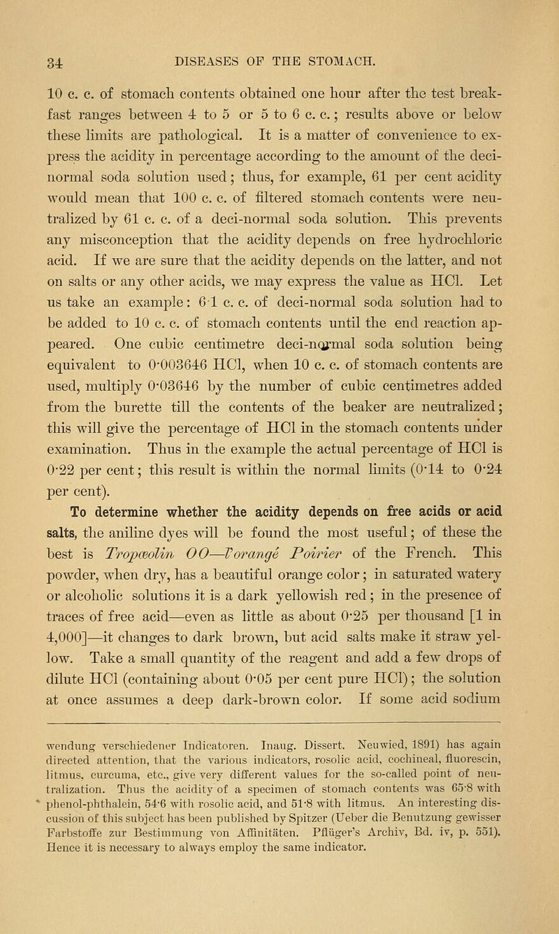 10 c. c. of stomach contents obtained one honr after the test break- fast ranges between 4 to 5 or 5 to 6 c. c.; results above or below these limits are pathological. It is a matter of convenience to ex- press the acidity in percentage according to the amount of the deci- normal soda solution used; thus, for example, 61 per cent acidity would mean that 100 c. c. of filtered stomach contents were neu- tralized by 61 c. c. of a deci-normal soda solution. This prevents any misconception that the acidity depends on free hydrochloric acid. If we are sure that the acidity depends on the latter, and not on salts or any other acids, we may express the value as HCl. Let us take an example: 61 c. c. of deci-normal soda solution had to be added to 10 c. c. of stomach contents until the end reaction ap- peared. One cubic centimetre deci-nqjrmal soda solution being equivalent to 0*00364:6 HCl, when 10 c. c. of stomach contents are used, multiply 0-03646 by the number of cubic centimetres added from the burette till the contents of the beaker are neutralized; this will give the percentage of HCl in the stomach contents under examination. Thus in the example the actual percentage of HCl is 0-22 per cent; this result is within the normal limits (0'14 to 0*24 per cent). To determine whether the acidity depends on free acids or acid salts, the aniline dyes will be found the most useful; of these the best is TropcBolin 00—Vorange Poirier of the French. This powder, when dry, has a beautiful orange color; in saturated watery or alcoholic solutions it is a dark yellowish red ; in the presence of traces of free acid—even as little as about 0-25 per thousand [1 in 4,000]—it changes to dark brown, but acid salts make it straw yel- low. Take a small quantity of the reagent and add a few drops of dilute HCl (containing about O'OS per cent pure HCl); the solution at once assumes a deep dark-brown color. If some acid sodium wendung verschiedener Indicatoren. Inaug. Dissert. Neuwied, 1891) has again directed attention, tliat the various indicators, rosolic acid, cochineal, fluorescin, litmus, curcuma, etc., give very different values for the so-called point of neu- tralization. Thus the acidity of a specimen of stomach contents was 65-8 with phenol-phthalein, 54-6 with rosolic acid, and 51-8 with litmus. An interesting dis- cussion of this subject has been published by Spitzer (Ueber die Benutzung gewisser FarbstofEe zur Bestimmung von AfRnitaten. Pfliiger's Archiv, Bd. iv, p. 551). Hence it is necessary to always employ the same indicator.