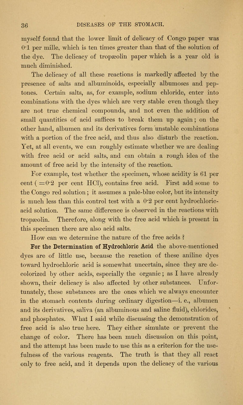 myself found that the lower limit of delicacy of Congo paper was 0-1 per mille, which is ten times greater than that of the solution of the dye. The delicacy of tropaeolin paper which is a year old is much diminished. The delicacy of all these reactions is markedly affected by the presence of salts and albuminoids, especially albumoses and pep- tones. Certain salts, as, for example, sodium chloride, enter into combinations with the dyes which are very stable even though they are not true chemical compounds, and not even the addition of small quantities of acid suffices to break them up again; on the other hand, albumen and its derivatives form unstable combinations with a portion of the free acid, and thus also disturb the reaction. Yet, at all events, we can roughly estimate whether we are dealing with free acid or acid salts, and can obtain a rough idea of the amount of free acid by the intensity of the reaction. For example, test whether the specimen, whose acidity is 61 per cent ( =0-2 per cent HCl), contains free acid. First add some to the Congo red solution; it assumes a pale-blue color, but its intensity is much less than this control test with a 0*2 per cent hydrochloric- acid solution. The same difference is observed in the reactions with tropseolin. Therefore, along with the free acid which is present in this specimen there are also acid salts. How can we determine the nature of the free acids ? For the Determination of Hydrochloric Acid the above-mentioned dyes are of little use, because the reaction of these aniline dyes toward hydrochloric acid is somewhat uncertain, since they are de- colorized by other acids, especially the organic; as I have already shown, their delicacy is also affected by other substances. Unfor- tunately, these substances are the ones which we always encounter in the stomach contents during ordinary digestion—i. e., albumen and its derivatives, saliva (an albuminous and saline fluid), chlorides, and phosphates. What I said while discussing the demonstration of free acid is also true here. They either simulate or prevent the change of color. There has been much discussion on this point, and the attempt has been made to use this as a criterion for the use- fulness of the various reagents. The truth is that they all react only to free acid, and it depends upon the delicacy of the various