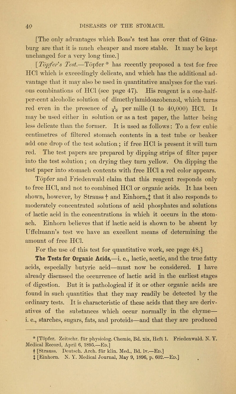 [The only advantages whicli Boas's test has over that of Grlinz- burg are that it is much cheaper and more stable. It may be kept unchanged for a very long time.] \Td])fer's Test.—Topfer * has recently proposed a test for free HCl which is exceedingly delicate, and which has the additional ad- vantage that it may also be used in quantitative analyses for the vari- ous combinations of HCl (see page 47). His reagent is a one-haK- per-cent alcoholic solution of dimethylamidoazobenzol, which turns red even in the presence of ^l per mille (1 to 40,000) HCl. It may be used either in solution or as a test paper, the latter being less delicate than the former. It is used as follows: To a few cubic centimetres of filtered stomach contents in a test tube or beaker add one drop of the test solution; if free HCl is present it will turn red. The test papers are prepared by dipping strips of filter paper into the test solution ; on drying they turn yellow. On dipping the test paper into stomach contents with free HCl a red color appears. Topfer and Friedenwald claim that this reagent responds only to free HCl, and not to combined HCl or organic acids. It has been shown, however, by Strauss f and Einhorn,;}: that it also responds to moderately concentrated solutions of acid phosphates and solutions of lactic acid in the concentrations in which it occurs in the stom- ach. Einhorn believes that if lactic acid is shown to be absent by Uffelmann's test we have an excellent means of determining the amount of free HCl. For the use of this test for quantitative work, see page 48.] The Tests for Organic Acids,—i. e., lactic, acetic, and the true fatty acids, especially butyric acid—^must now be considered. I have already discussed the occurrence of lactic acid in the earliest stages of digestion. But it is pathological if it or other organic acids are found in such quantities that they may readily be detected by the ordinary tests. It is characteristic of these acids that they are deriv- atives of the substances which occur normally in the chyme— i. e., starches, sugars, fats, and proteids—and that they are produced * [Topfer. Zeitschr. fiir physiolog. Chemie, Bd. xix, Heft 1. Friedenwald. N. Y. Medical Record, April 6, 1895.—Ed.] f [Strauss. Deutsch. Arch, fiir klin. Med., Bd. Iv.—Ed.J X [Einhorn. N. Y. Medical Journal, May 9, 1896, p. 603.—Ed.]