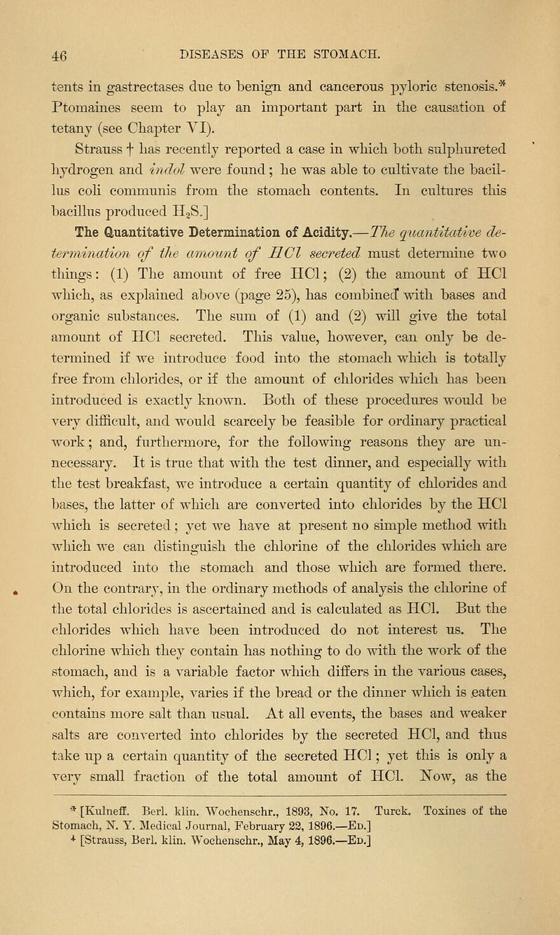 tents in gastrectases due to benign and cancerous pyloric stenosis.* Ptomaines seem to play an important part in the causation of tetany (see Chapter YI). Strauss f has recently reported a case in which both sulphureted hydrogen and indol were found; he was able to cultivate the bacil- lus coh communis from the stomach contents. In cultures this bacillus produced HaS.] The duantitative Determination of Acidity.—The quantitative de- termination of the amount of HCl secreted must determine two things: (1) The amount of free HCl; (2) the amount of HCl which, as explained above (page 25), has combined* with bases and organic substances. The sum of (1) and (2) will give the total amount of HCl secreted. This value, however, can only be de- termined if we introduce food into the stomach which is totally free from chlorides, or if the amount of chlorides which has been introduced is exactly known. Both of these procedures would be very difficult, and would scarcely be feasible for ordinary practical work; and, furthermore, for the following reasons they are un- necessary. It is true that with the test dinner, and especially with the test breakfast, we introduce a certain quantity of chlorides and bases, the latter of which are converted into chlorides by the HCl which is secreted; yet we have at present no simple method with which we can distinguish the chlorine of the chlorides which are introduced into the stomach and those which are formed there. On the contrary, in the ordinary methods of analysis the chlorine of the total chlorides is ascertained and is calculated as HCl. But the chlorides which have been introduced do not interest us. The chlorine which they contain has nothing to do with the work of the stomach, and is a variable factor which differs in the various cases, which, for example, varies if the bread or the dinner which is eaten contains more salt than usual. At all events, the bases and weaker salts are converted into chlorides by the secreted HCl, and thus take up a certain quantity of the secreted HCl; yet this is only a very small fraction of the total amount of HCl. !N^ow, as the * [Kulneff. Berl. klin. Wochenschr., 1893, No. 17. Turck. Toxines of the Stomach, N. Y. Medical Journal, February 32, 1896.—Ed.] ■<• [Strauss, Berl. klin. Wochenschr., May 4, 1896.—Ed.]