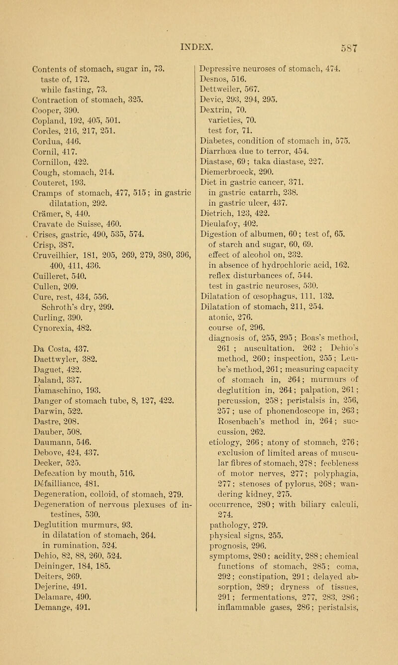 Contents of stomach, sugar in, 73. taste of, 172. while fasting, 73. Contraction of stomach, 325. Cooper, 390. Copland, 192, 405, 501. Cordes, 216, 217, 251. Cordua, 44G. Cornil, 417. Cornillon, 422. Cough, stomach, 214. Couteret, 193. Cramps of stomach, 477, 515; in gastric dilatation, 292. Cramer, 8, 440. Cravate de Suisse, 460. Crises, gastric, 490, 535, 574. Crisp, 387. Cruveilhier, 181, 205, 269, 279, 380, 39G, 400, 411, 436. Cuilleret, 540. Cullen, 209. Cure, rest, 434, 556. Schroth's dry, 299. Curling, 390. Cynorexia, 482. Da Costa, 437. Daettwyler, 382. Daguet, 422. Daland, 337. Damaschino, 193. Danger of stomach tube, 8, 127, 422. Darwin, 522. Dastre, 208. Dauber, 508. Daumann, 546. Debove, 424, 437. Decker, 525. Defecation by mouth, 516. Defailliance, 481. Degeneration, colloid, of stomach, 279. Degeneration of nervous plexuses of in- testines, 530. Deglutition murmurs, 93. in dilatation of stomach, 264. in rumination, 524'. Dehio, 82, 88, 260, 524. Deininger, 184, 185. Deiters, 269. Dejerine, 491. Delamare, 490. Demange, 491. Depressive neuroses of stomach, 474. Desnos, 516. Dettweiler, 567. Devic, 298, 294, 295. Dextrin, 70. varieties, 70. test for, 71. Diabetes, condition of stomach in, 575. Diarrhoea due to terror, 454. Diastase, 69; taka diastase, 227. Diemerbroeck, 290. Diet in gastric cancer, 371. in gastric catarrh, 238. in gastric ulcer, 437. Dietrich, 123, 422. Dieulafoy, 402. Digestion of albumen, 60; test of, 65. of starch and sugar, 60, 69. effect of alcohol on, 232. in absence of hydrochloric acid, 162. reflex disturbances of, 544. test in gastric neuroses, 530. Dilatation of oesophagus. 111. 132. Dilatation of stomach, 211, 254. atonic, 276. course of, 296. diagnosis of, 255, 295 ; Boas's method, 261 ; auscultation, 262 ; Dehio's method, 260; inspection, 255; Leu- be's method, 261; measuring capacity of stomach in, 264; murmurs of deglutition in, 264; palpation, 261; percussion, 258; peristalsis in, 256, 257; use of phonendoscope in, 263; Rosenbach's method in, 264; suc- cussion, 262. etiology, 266 ; atony of stomach, 276 ; exclusion of limited areas of muscu- lar fibres of stomach, 278; feebleness of motor nerves, 277; polyphagia, 277 ; stenoses of pylorus, 268; wan- dering kidney, 275. occurrence, 280; with biliary calculi, 274. pathology, 279. physical signs, 255. prognosis, 296. symptoms, 280 ; acidity, 288 ; chemical functions of stomach, 285; coma, 292; constipation, 291; delayed ab- sorption, 289; dryness of tissues, 291; fermentations, 277, 283, 286; inflammable gases, 286; peristalsis.