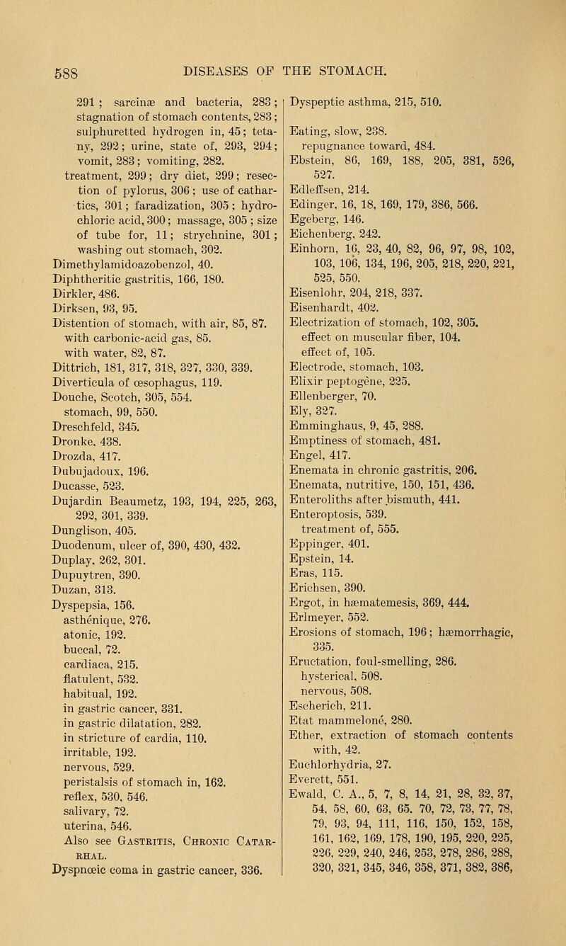 291 ; sarcinae and bacteria, 283; stagnation of stomach contents, 283; sulphuretted hydrogen in, 45; teta- ny, 292; urine, state of, 293, 294; vomit, 283 ; vomiting, 282. treatment, 299; dry diet, 299; resec- tion of pylorus, 306 ; use of cathar- tics, 301; faradization, 305; hydro- chloric acid, 300; massage, 305 ; size of tube for, 11; strychnine, 301; washing out stomach, 302. Dimethylamidoazobenzo], 40. Diphtheritic gastritis, 166, 180. Dirkler, 486. Dirksen, 93, 95. Distention of stomach, with air, 85, 87. with carbonic-acid gas, 85. with water, 82, 87. Dittrich, 181, 317, 318, 327, 330, 339. Diverticula of oesophagus, 119. Douche, Scotch, 305, 554. stomach, 99, 550. Dreschfeld, 345. Dronke, 438. Drozda, 417. Dubujadoux, 196. Ducasse, 523. Dujardin Beaumetz, 193, 194, 225, 263, 292, 301, 339. Dunglison, 405. Duodenum, ulcer of, 390, 430, 432. Duplay, 262, 301. Dupuytren, 390. Duzan, 313. Dyspepsia, 156. asthenique, 276. atonic, 192. buccal, 72. cardiaca, 215. flatulent, 532. habitual, 192. in gastric cancer, 331, in gastric dilatation, 282, in stricture of cardia, 110. irritable, 192. nervous, 529. peristalsis of stomach in, 162. reflex, 530, 546. salivary, 72. uterina, 546. Also see Gastritis, Chronic Catar- rhal. Dyspnoeic coma in gastric cancer, 336, Dyspeptic asthma, 215, 510. Eating, slow, 238. repugnance toward, 484, Ebstein, 86, 169, 188, 205, 381, 526, 527. Edleffsen, 214, Edinger, 16, 18, 169, 179, 386, 566. Egeberg, 146. Eiehenberg, 242. Einhorn, 16, 23, 40, 82, 96, 97, 98, 102, 103, 106, 134, 196, 205, 218, 220, 221, 525, 550. Eisenlohr, 204, 218, 337. Eisenhardt, 402. Electrization of stomach, 102, 305. effect on muscular fiber, 104. effect of, 105. Electrode, stomach, 103. Elixir peptogene, 225. EUenberger, 70, Ely, 327. Emminghaus, 9, 45, 288, Emptiness of stomach, 481. Engel, 417. Enemata in chronic gastritis, 206. Enemata, nutritive, 150, 151, 436. Enteroliths after bismuth, 441. Enteroptosis, 539. treatment of, 555. Eppinger, 401. Epstein, 14. Eras, 115. Erichsen, 390. Ergot, in hsematemesis, 369, 444. Erlmeyer, 552. Erosions of stomach, 196; htemorrhagic, 335. Eructation, foul-smelling, 286. hysterical, 508. nervous, 508. Escherich, 211. Etat mammelone, 280. Ether, extraction of stomach contents with, 42. Euehlorhydria, 27. Everett, 551. Ewald, C. A., 5, 7, 8, 14, 21, 28, 32, 37, 54, 58, 60, 63, 65. 70, 72, 73, 77, 78, 79, 93, 94, 111, 116, 150, 152, 158, 161, 162, 169, 178, 190, 195, 220, 225, 226. 229, 240, 246, 253, 278, 286, 288, 320, 321, 345, 346, 358, 371, 382, 386,