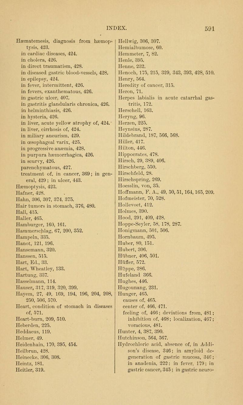 Haematemesis, diagnosis from ho3mop- tysis, 433. in cardiac diseases, 424. in cholera, 426. in direct traumatism, 428. in diseased gastric blood-vessels, 428. in epilepsy, 424. in fever, intermittent, 426. in fevers, exanthematous, 426. in gastric ulcer, 407. in gastritis glandularis chronica, 426. in helminthiasis, 426. in hysteria, 426. in liver, acute yellow atrophy of, 424.' in liver, cirrhosis of, 424. in miliary aneurism, 429. in oesophageal varis, 425. in progressive ansemia, 428. in purpura hcTemorrhagica, 426. in scurvy, 426. parenchymatous, 427. treatment of, in cancer, 369; in gen- eral, 429 ; in ulcer, 443. Haemoptysis, 423. Hafner, 428. Hahn, 306, 307, 374. 375. Hair tumors in stomach, 376, 480. Hall, 415. Haller, 465. Hamburger, 160, 161. Hammerschlag, 67, 200, 352. Hampeln, 335. Hanot, 121, 196. Hansemann, 320. Hanssen, 515. Hart, Ed., 33. Hart, Wheatley, 133. Hartung, 337. Hasselmann, 114. Hauser, 317, 319, 320, 399. Hayem, 27, 49, 169, 194, 196, 204, 208, 250, 506, 570. Heart, condition of stomach in diseases of, 571. Heart-burn, 209, 510. Heberden, 225. Heddaeus, 119. Helmer, 49. Heidenhain, 170, 395, 454. Heilbrun, 428. Heinecke. 306, 308. Heintz, 181. Heitler, 319. Ilellwig, 306, 307. Hemialbumose, 60. Hem meter, 7, 82. Henle, 395. Henne, 232. Henoch, 175, 215, 329, 343, 393, 428, 510. Henry, 564. Heredity of cancer, 315. Heron, 71. Herpes labialis in acute catarrhal gas- tritis, 172. Herschell, 163. Heryng, 96. Herzen, 225. Heynsius, 287. Hildebrand, 187, 566, 568. Hiller, 417. Hilton, 446. Hippocrates, 478. Hirseh, 29, 389, 406. Hirschberg, 550. Hirschfeld, 28. Hirschspring, 269. Hoesslin, von, 35. Hoffmann, F. A., 49, 50, 51,164,165, 209. Hofmeister, 70, 528. Hollevoet, 412. Holmes, 390. Hood, 291, 409, 428. Hoppe-Seyler, 58, 178, 287. Honigmann, 501, 506. Hornbaum, 495. Huber, 80, 151. Hubert, 306. Hiibner, 406, 501. Hiifier, 572. Hiippe, 286. Hufeland 366. Hughes, 446. Hugounang, 231. Hunger, 465. causes of, 465. center of, 466, 471. feeling of, 466; deviations from, 481; inhibition of, 468; localization, 467; voracious, 481. Hunter, 4, 387, 390. Hutchinson, 564, 567. Hydrochloric acid, absence of, in Addi- son's disease, 346; in amyloid de- generation of gastric mucosa, 346; in anadenia, 222: in fever, 179; in gastric cancer, 345; in gastric neuro-