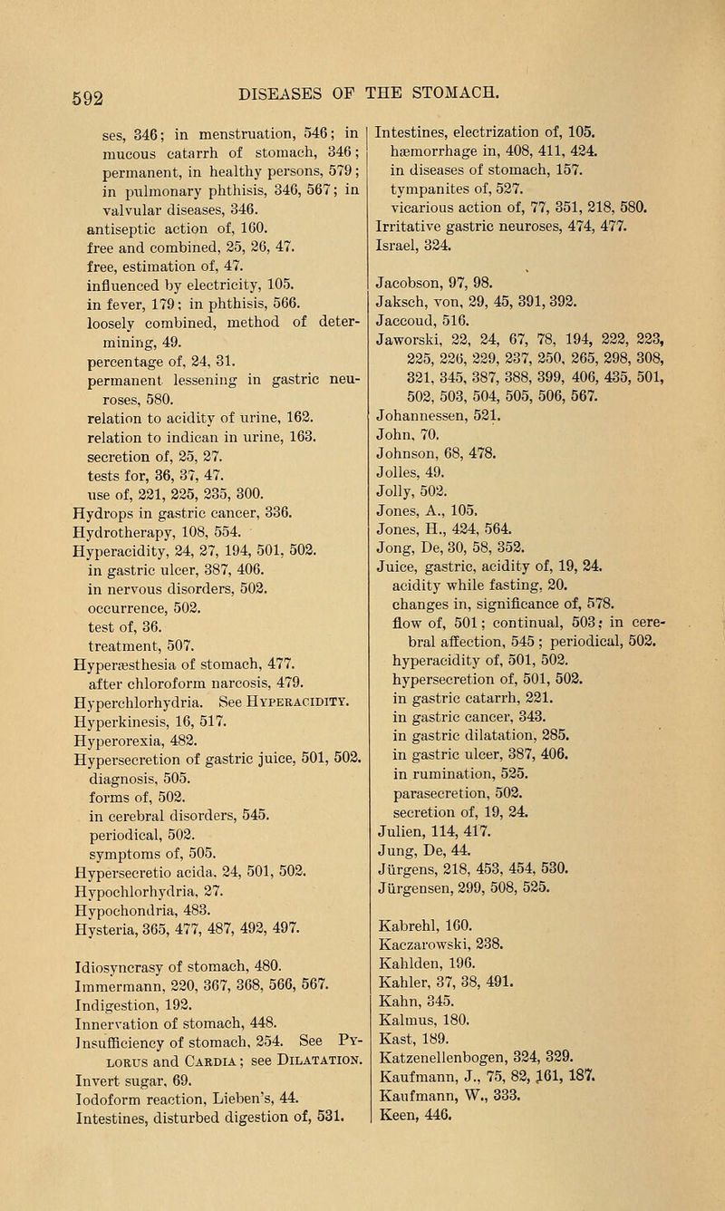 ses, 346; in menstruation, 546; in mucous catarrh of stomach, 346; permanent, in healthy persons, 579 ; in puhnonary phthisis, 346, 567; in valvular diseases, 346. antiseptic action of, 160. free and combined, 25, 26, 47. free, estimation of, 47. influenced by electricity, 105. in fever, 179; in phthisis, 566. loosely combined, method of deter- mining, 49. percentage of, 24, 31. permanent lessening in gastric neu- roses, 580. relation to acidity of urine, 162. relation to indican in urine, 163. secretion of, 25, 27. tests for, 36, 37, 47. use of, 221, 225, 235, 300. Hydi'ops in gastric cancer, 336. Hydrotherapy, 108, 554. Hyperacidity, 24, 27, 194, 501, 502. in gastric ulcer, 387, 406. in nervous disorders, 502. occurrence, 502. test of, 36. treatment, 507. Hyperfesthesia of stomach, 477. after chloroform narcosis, 479. Hyperchlorhydria. See Hyperacidity, Hyperkinesis, 16, 517. Hyperorexia, 482. Hypersecretion of gastric juice, 501, 502. diagnosis, 505. forms of, 502. in cerebral disorders, 545. periodical, 502. symptoms of, 505. Hypersecretio acida. 24, 501, 502. Hypochlorhydria, 27. Hypochondria, 483. Hysteria, 365, 477, 487, 492, 497. Idiosyncrasy of stomach, 480. Immermann, 220, 367, 368, 566, 567. Indigestion, 192. Innervation of stomach, 448. Insufficiency of stomach, 254. See Py- lorus and Cardia ; see Dilatation. Invert sugar, 69. Iodoform reaction, Lieben's, 44. Intestines, disturbed digestion of, 531. Intestines, electrization of, 105. haemorrhage in, 408, 411, 424. in diseases of stomach, 157. tympanites of, 527. vicarious action of, 77, 351, 218, 580. Irritative gastric neuroses, 474, 477. Israel, 324. Jacobson, 97, 98. Jaksch, von, 29, 45, 391, 392. Jaccoud, 516. Jaworski, 22, 24, 67, 78, 194, 223, 223, 225, 226, 229, 237, 250, 265, 298, 308, 321, 345, 387, 388, 399, 406, 435, 501, 502, 503, 504, 505, 506, 567. Johannessen, 521. John, 70. Johnson, 68, 478. Jolles, 49. Jolly, 502. Jones, A., 105. Jones, H., 424, 564. Jong, De, 30, 58, 352. Juice, gastric, acidity of, 19, 24. acidity while fasting, 20. changes in, signifl.cance of, 578. flow of, 501; continual, 503 ,• in cere- bral affection, 545 ; periodical, 502. hyperacidity of, 501, 502. hypersecretion of, 501, 503. in gastric catarrh, 221. in gastric cancer, 343. in gastric dilatation, 285. in gastric ulcer, 387, 406. in rumination, 525. parasecretion, 502. secretion of, 19, 24. Julien, 114, 417. Jung, De, 44. Jurgens, 218, 453, 454, 580. Jiirgensen, 299, 508, 525. Kabrehl, 160. Kaczarowski, 238. Kahlden, 196. Kahler, 37, 38, 491. Kahn, 345. Kalmus, 180. Kast, 189. Katzenellenbogen, 324, 329. Kaufmann, J., 75, 82, ^61, 187. Kaufmann, W., 333. Keen, 446.
