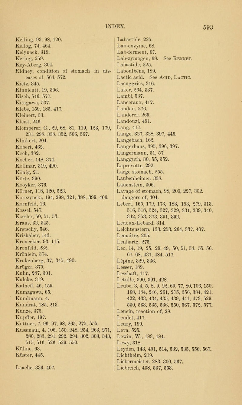 Kelling, 93, 98, 120. Kellog, 74, 404. Kelynack, 319. Kering, 259. Key-Aberg, 304. Kidney, condition of stomach in dis- eases of, 564, 572. Kietz, 345. Kinnicutt. 19, 30G. Kisch, 546, 577. Kitagawa, 537. Klebs, 159, 185, 417. Kleinert, 33. Kieist, 246. Klcmperer, G., 22, 68, 81, 119, 123, 179, 231, 298, 338, 352, 566, 567. Klinkert, 204. Kobert, 462. Koch, 382. Kocher, 148, 374. KoUmar, 319, 420. Konig, 21. Korte, 390. Kooyker, 376. Korner, 118, 120, 523. Korczynski. 194, 298, 321, 388, 399, 406. Kornfeld, 16. Kossel, 547. Kossler, 50, 51. 53. Kraus, 32, 345. Kretschy, 546. Krishaber, 143. Kronecker. 93, 115. Kronfeld, 232. Kronlein, 374. Krukenberg, 37, 345. 490. Kriiger, 375, Kuhn, 287, 301. Kulcke, 319. Kulnefe, 46, 159. Kumagawa, 65. Kundmann, 4. Kundrat, 185, 213, Kunze, 375. Kupffer, 197. Kuttner, 7, 96, 97, 98, 265, 275, 555, Kussmaul, 4, 106, 150, 248, 254, 263, 271, 280, 283, 291, 292, 294. 302, 303, 343, 515, 516, 526, 529, 550. Knhne, 63. Kiister, 445. Laache, 336, 407. Labastide, 225, Lab-enzyme, 68. Lab-ferment, 67, Lab-zyraogen, 08. See Rennet. Labastide, 225. Laboulbene, 189. Lactic acid. See Acid, Lactic. Laenggries, 316. Laker, 264, 337. LambI, 537. Lanceraux, 417. Landau, 276. Landerer, 269. Landouzi, 491. Lang, 417. Lange, 327, 328, 397, 446. Langebach, 162. Langerhans, 395, 396, 397. Langermann, 51, 57. Langguth, 30, 55, 352. Laprevotte, 292. Large stomach, 255. Laubenheimer, 338. Lauenstein, 306. Lavage of stomach, 98, 200, 227, 302. dangers of, 304. Lebert, 165, 172, 173, 183, 193, 279, 313, 316, 318, 324, 327, 329, 331, 339, 340, 342, 353, 373, 391, 392. Ledoux-Lebard, 314. Leichtenstern, 133, 253, 264, 337, 407. Lemaitre, 205. Lenhartz, 275. Leo, 14, 19, 25, 29, 49, 50, 51, 54, 55, 56. 67, 68, 437, 484, 517. Lepine, 329, 336. Lesser, 189. Lesshaft, 117. Letulle, 390, 391, 428. Leube, 3, 4, 5, 8, 9, 22, 69, 77, 80,106,150, 168, 184, 246. 261, 275, 356, 384, 421, 422, 433, 434, 435, 439, 441, 473, 529, 530, 533, 535, 536, 550, 567, 572, 577. Leucin, reaction of, 28. Leudet, 417. Leury, 199. Leva, 525. Lewin, W., 183, 184. Lewy, 318. Leyden, 143, 491, 514, 532, 535, 556, 567. Liehtheim, 219. Lieberraeister, 283, 300, 567. Liebreich, 438, 537, 553.