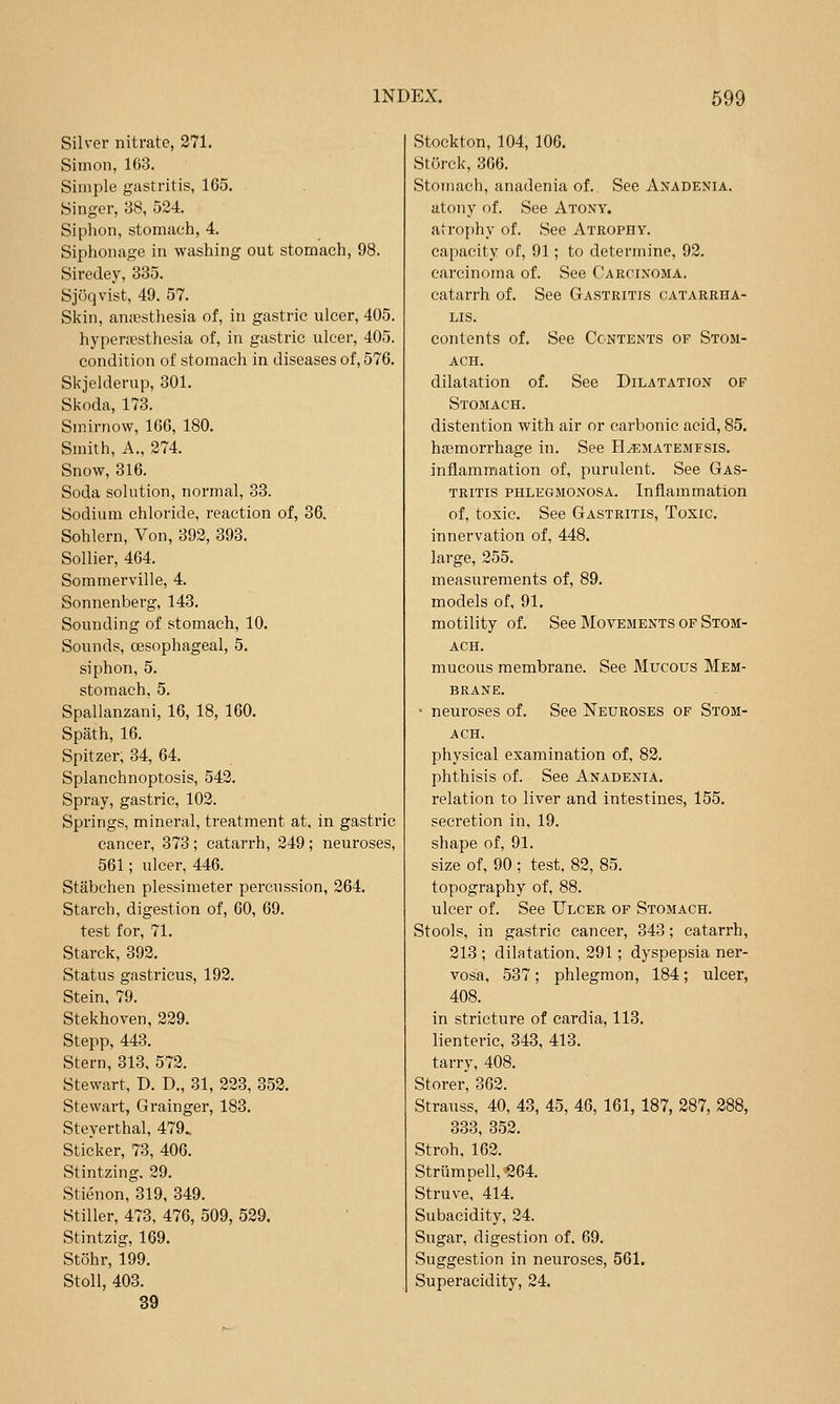 Silver nitrate, 271. Simon, 163. Simple gastritis, 165. Singer, 38, 524. Siphon, stomach, 4. Siphonage in washing out stomach, 98. Siredey, 335. Sjoqvist, 49. 57. Skin, aniesthesia of, in gastric ulcer, 405. hypera^sthesia of, in gastric ulcer, 405. condition of stomach in diseases of, 576. Skjelderup, 301. Skoda, 173. Smirnow, 166, 180. Smith, A., 274. Snow, 316. Soda solution, normal, 33. Sodium chloride, reaction of, 36. Sohlern, Von, 392, 393. Sollier, 464. Sommerville, 4. Sonnenberg, 143. Sounding of stomach, 10. Sounds, oesophageal, 5. siphon, 5. stomach, 5. Spallanzani, 16, 18, 160. Spath, 16. Spitzer; 34, 64. Splanchnoptosis, 542. Spray, gastric, 102. Springs, mineral, treatment at, in gastric cancer, 373 ; catarrh, 249 ; neuroses, 561; ulcer, 446. Stabchen plessimeter percussion, 264. Starch, digestion of, 60, 69. test for, 71. Starck, 392. Status gastricus, 192. Stein, 79. Stekhoven, 229. Stepp, 443. Stern, 313, 572. Stewart, D. D., 31, 223, 352. Stewart, Grainger, 183. Steyerthal, 479. Sticker, 73, 406. Stintzing. 29. Stienon, 319, 349. Stiller, 473, 476, 509, 529. Stintzig, 169. Stohr, 199. Stoll, 403. 39 Stockton, 104, 106. Storck, 366. Stomach, anadenia of. See Anadenia. atony of. See Atony. atrophy of. See Atrophy. capacity of, 91; to determine, 92. carcinoma of. See Carcinoma. catarrh of. See Gastritis catarrha- LIS. contents of. See Contents of Stom- ach. dilatation of. See Dilatation of Stomach. distention with air or carbonic acid, 85. haemorrhage in. See H^matemfsis. inflammation of, purulent. See Gas- tritis PHLEGMONOSA. Inflammation of, toxic. See Gastritis, Toxic. innervation of, 448. large, 255. measurements of, 89. models of, 91. motility of. See Movements of Stom- ach. mucous membrane. See Mucous Mem- brane. ' neuroses of. See iSTeuroses of Stom- ach. physical examination of, 82. phthisis of. See AnadeniA. relation to liver and intestines, 155. secretion in, 19. shape of, 91. size of, 90; test, 82, 85. topography of, 88. ulcer of. See Ulcer of Stomach. Stools, in gastric cancer, 343; catarrh, 213 ; dilatation, 291; dyspepsia ner- vosa, 537 ; phlegmon, 184; ulcer, 408. in stricture of eardia, 113. lienteric, 343, 413. tarry, 408. Storer, 362. Strauss, 40, 43, 45, 46, 161, 187, 287, 288, 333, 352. Stroh, 162. Striimpell, 264. Struve, 414. Subacidity, 24. Sugar, digestion of. 69. Suggestion in neuroses, 561. Superacidity, 24.