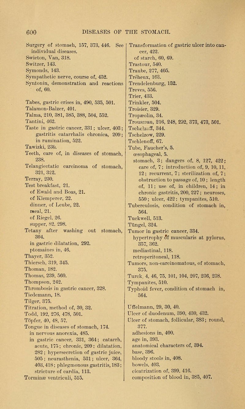 Surgery of storaaeh, 157, 373, 446. See individual diseases. Swieton, Van, 318. Switzer, 143. Symonds, 143. Sympathetic nerve, course of, 453. Syntonin, demonstration and reactions of, 60. Tabes, gastric crises in, 490, 535, 501. Talamon-Balzer, 401. Talma, 210, 381, 385, 388, 504, 553. Tantini, 462. Taste in gastric cancer, 331; ulcer, 403; gastritis catarrhalis chronica, 209; in rumination, 522. Tawizki, 230. Teeth, care of, in diseases of stomach, 238. Telangiectatic carcinoma of stomach, 321, 322. Terray, 230. Test breakfast, 21. of Ewald and Boas, 31. of Klemperer, 22. dinner, of Leube, 22. raeal, 31. of Riegel. 26. supper, 82. 398. Tetany after washing out stomach, 304. in gastric dilatation, 292. ptomaines in, 46. Thayer, 352. Thiersch, 319, 345. Thoman, 182. Thomas, 339, 560. Thompson, 242. Thrombosis in gastric cancer, 328, Tiedemann, 18. Tilger. 375. Titration, method of, 30, 32. Todd, 193, 276, 478, 501. Topfer, 40, 48, 57. Tongue in diseases of stomach, 174. in nervous anorexia, 485. in gastric cancer, 331, 364; catarrh, acute, 175; chronic, 209; dilatation, 282 ; hypersecretion of gastric juice, 505 ; neurasthenia, 531; ulcer, 364, 403,418; phlegmonous gastritis, 183; stricture of cardia, 113. Torminse ventriculi, 515. Transformation of gastric ulcer into can- cer, 422. of starch, 60, 69. Trastour, 540. Traube, 277, 405. Treheux, 168. Trendelenburg, 153. Treves, 556. Trier, 433. Trinkler, 504. Troisier, 339. Tropaeolin, 34. Trousseau, 216, 248, 292, 373, 473, 501. Tsclielzoff, 344. Tschelzow, 339. Tschlenoff, 67. Tube, Faucher's, 5. oesophageal, 5. stomach, 3; dangers of, 8, 137, 433; care of, 7; introduction of, 9, 10,11, 13; recurrent, 7; sterilization of, 7; obstruction to passage of, 10 ; length of, 11; use of, in children, 14; in chronic gastritis, 200, 227; neuroses, 550 ; ulcer, 422 ; tympanites, 510. Tuberculosis, condition of stomach in, 564. Tuckwell, 513. Tiingel, 324. Tumor in gastric cancer, 334. hypertrophy 5f muscularis at pylorus, 357, 363. mediastinal, 118. retroperitoneal, 118. Tumors, non-earcinomatous, of stomach, 375. Turck., 4, 46, 75, 101, 104, 307, 336, 238. Tympanites, 510. Typhoid fever, condition of stomach in, 564. Uffelmann, 29, 30, 40. Ulcer of duodenum, 390, 430, 433. Ulcer of stomach, follicular, 383; round, 377. adhesions in, 400. age in, 393. anatomical characters of, 394. base, 396. bloody stools in, 408. bowels, 403. cicatrization of, 399, 416. composition of blood in, 385, 407.