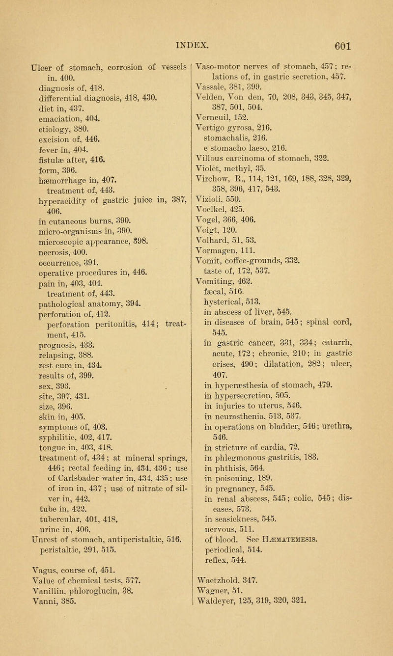 Ulcer of stomach, corrosion of vessels in. 400. diagnosis of, 418. differential diagnosis, 418, 430. diet in, 437. emaciation, 404. etiology, 380. excision of, 446. fever in, 404. fistulje after, 416. form, 396. haemorrhage in, 407. treatment of, 443. hyperacidity of gastric juice in, 387, 406. in cutaneous burns. 390. micro-organisms in, 390. microscopic appeai'ance, 898. necrosis, 400. occurrence, 391. operative procedures in, 446. pain in, 403, 404. treatment of, 443. pathological anatomy, 394. perforation of, 413. perforation peritonitis, 414; treat- ment, 415. prognosis, 433. relapsing, 388. rest cure in, 434. results of, 399. sex, 393. site, 397, 431. size, 396. skin in, 405. symptoms of, 403. syphilitic, 402, 417. tongue in, 403, 418. treatment of, 434 ; at mineral springs, 446; rectal feeding in, 434, 436 ; use of Carlsbader water in, 434, 435 ; use of iron in, 437 ; use of nitrate of sil- ver in, 442. tube in, 422. tubercular, 401, 418. urine in, 406. Unrest of stomach, antiperistaltic, 516. peristaltic, 291. 515. Vagus, coiirse of, 451. Value of chemical tests, 577. Vanillin, phloroglucin, 38. Vanni, 385. Vaso-motor nerves of stomach, 457; re- lations of, in gastric secretion, 457. Vassale, 381, 399. Velden, Von den, 70, 208, 343, 345, 347, 387, 501, 504. Verneuil, 152. Vertigo gyrosa, 216. stomachalis, 216. e stomacho laeso, 216. Villous carcinoma of stomach, 322. Violet, methyl, 35. Virehow, R., 114, 121, 169, 188, 328, 329, 358, 396, 417, 543. Vizioli, 550. Voelkel, 425. Vogel, 366, 406. Voigt, 120. Volhard, 51, 53. Vormagen, 111. Vomit, coffee-grounds, 333. taste of, 172, 537. Vomiting, 462. faecal, 516. hysterical, 518. in abscess of liver, 545. in diseases of brain, 545; spinal cord, 545. in gastric cancer, 331, 334; catarrh, acute, 172; chronic, 210; in gastric crises, 490; dilatation, 282; ulcer, 407. in hyperaesthesia of stomach, 479. in hypersecretion, 505. in injui'ies to uterus, 546. in neurasthenia, 513, 537. in operations on bladder, 546; urethra, 546. in stricture of cardia, 72. in phlegmonous gastritis, 183. in phthisis, 564. in poisoning, 189. in pregnancy, 545. in renal abscess, 545; colic, 545; dis- eases, 573. in seasickness, 545. nervous, 511. of blood. See H^matemesis. periodical, 514. reflex, 544. Waetzhold. 347. Wagner, 51. Waldeyer, 125, 319, 320, 321.