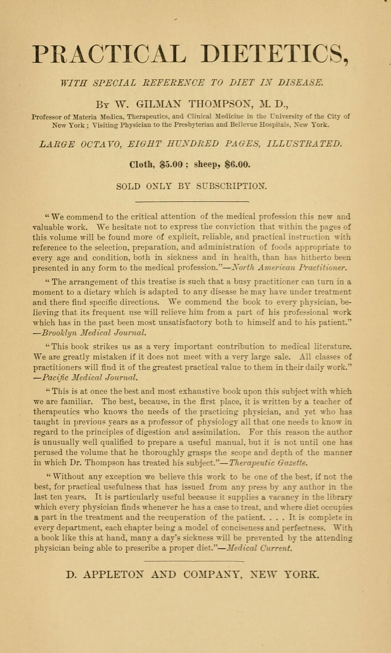 PRACTICAL DIETETICS, WITH SPECIAL REFERENCE TO DIET IX DISEASE. By W. oilman THOMPSON, M. D., Professor of Materia Medica, Therapeutics, and Clinical Medicine in the University of the City of New York ; Visiting Physician to the Presbyterian and Bellevne Hospitals, New York. LARGE OCTAVO, EIGHT HUNDRED PAGES, ILLUSTRATED. Cloth, $5.00 ; sheep, $6.00. SOLD ONLY BY SUBSCRIPTION.  We commend to the critical attention of the medical profession this new and valuable work. We hesitate not to express the conviction that within the pages of this volume will be found more of explicit, reliable, and practical instruction with reference to the selection, preparation, and administration of foods appropriate to every age and condition, both in sickness and in health, than has hitherto been presented in any form to the medical profession.—North American Practitioner.  The arrangement of this treatise is such that a busy practitioner can turn in a moment to a dietary which is adapted to any disease he may have under treatment and there find specific directions. We commend the book to eveiy physician, be- lieving that its frequent use will relieve him from a part of his professional work which has in the past been most unsatisfactory both to himself and to his patient. ■—Brooklyn Medical Journal.  This book strikes us as a very important contribution to medical literature. We are greatly mistaken if it does not meet with a very large sale. All classes of practitioners will find it of the greatest practical value to them in their daily work. —Pacific Medical Journcd.  This is at once the best and most exhaustive book upon this subject with which we are familiar. The best, because, in the first place, it is written by a teacher of therapeutics who knows the needs of the practicing physician, and yet who has taught in previous years as a professor of physiology all that one needs to know in regard to the principles of digestion and assimilation. For this reason the author is unusually well qualified to prepare a useful manual, but it is not nntil one has perused the volume that he thoroughly grasps the scope and depth of the manner in which Dr. Thompson has treated his subject.—Therapeutic Gazette.  Without any exception we believe this work to be one of the best, if not the best, for practical usefulness that has issued from any press by any author in the last ten years. It is particularly useful because it supplies a vacancy in the library which every physician finds whenever he has a case to treat, and where diet occupies a part in the treatment and the recuperation of the patient. ... It is complete in every department, each chapter being a model of conciseness and perfectness. With a book like this at hand, many a day's sickness will be prevented by the attending physician being able to prescribe a proper diet.—Medical Current.