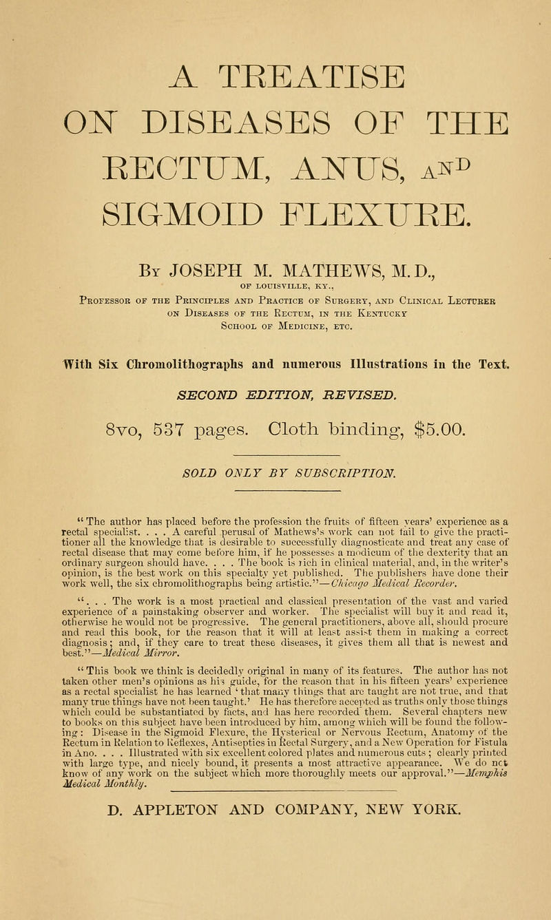 A TEEATI8E 01^ DISEASES OF THE EECTUM, ANUS, a^d SIGMOID FLEXURE. By JOSEPH M. MATHEWS, M. D., OF LOUISVILLE, KY., PROFESSOE OF THE PeINCIPLES AND PeAOTICE OF SuRGEEY, AND ClINICAL LeOTCBEB ON Diseases of the Rectum, in the Kentucky School of Medicine, etc. With Six Chromolithographs and numerous Illustrations in the Text. SECOND EDITION, REVISED. 8vo, 537 pages. Cloth binding, $5.00. SOLD ONLY BY SUBSCRTPTION. The author has? placed before the profession the fruits of fifteen years' experience as a rectal specialist. ... A careful perusal of Mathews's work can not fail to give the practi- tioner all the knowledge that is desirable to successfully diagnosticate and treat any case of rectal disease that may come before him, if he possesses a modicum of the dexterity that an ordinary surgeon should have. . . . The book is lich in clinical material, and, in the writer's opinion, is the best work on this specialty yet published. The publishers have done their woi'k well, the six chromolithographs being artistic.—Chicago Medical Recorder. ... The work is a most practical and classical presentation of the vast and varied experience of a painstaking observer and worker. The specialist will buy it and read it, otherwise he would not be progressive. The general practitioners, above all, should procure and read this book, tor the reason that it will at least assist them in making a correct diagnosis; and, if they care to treat these diseases, it gives them all that is newest and best.—Medical Mirror. This book we think is decidedly original in many of its features. The author has not taken other men's opinions as hi^ guide,for the reason that in his fifteen years' experience as a rectal specialist he has learned 'that many things that arc taught are not true, and that many true things have not been taught.' He has therefore accepted as truths only those things which could be substantiated by facts, and has here recorded'them. Several chapters new to books on this subject have been introduced by him, among which will be found the follow- ing : Disease in the Sigmoid Flexure, the Hysterical or Nervous Eectum, Anatomy of the Eectum in Kelation to Uelle.xcs, Antiseptics in Rectal Surgery, and a New Operation for i'istula jnAno. . . . niustrated with six excellent colored plates and numerous cuts ; clearly printed with large type, and nicely bound, it presents a most attractive appearance. We do net know of any work on the subject which more thoroughly meets our approval.—Memphis Medical Monthly.