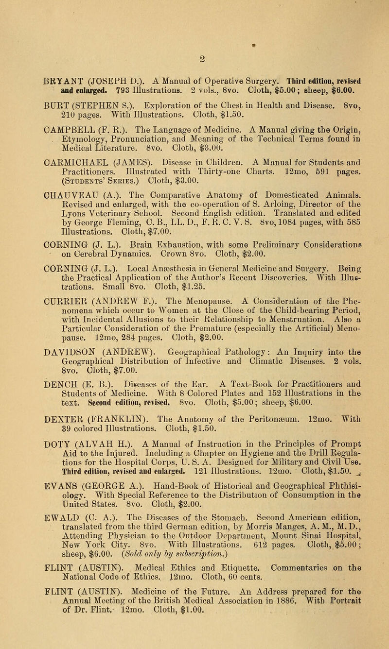 BRYANT (JOSEPH D.). A Manual of Operative Surgery. TliU-d edition, revised and enlarged. 793 Illustrations. 2 vols., 8vo. Cloth, $5.00; eheep, $6.00. BUET (STEPHEN S.). Exploration of the Chest in Health and Disease. 8vo, 210 pages. With Illustrations. Cloth, $1.50. CAMPBELL (F. R.). The Language of Medicine. A Manual giving the Origin, Etymology, Pronunciation, and Meaning of the Technical Terms found in Medical Literature. 8vo. Cloth, $3.00. OAEMICHAEL (JAMES). Disease in Children. A Manual for Students and Practitioners. Illustrated with Thirty-one Charts. 12mo, 591 pages. (Students' Seeies.) Cloth, $3.00. OHAUVEAU (A.). The Comparative Anatomy of Domesticated Animals. Revised and enlarged, vpith the co-operation of S. Arloing, Director of the Lyons Veterinary School. Second English edition. Translated and edited by George Fleming, C. B., LL. D., F. R. C. V. S. 8vo, 1084 pages, with 585 Illustrations. Cloth, $7.00. CORNING (J. L.). Brain Exhaustion, with some Preliminary Considerations on Cerebral Dynamics. Crown 8vo. Cloth, $2.00. CORNING (J. L.). Local Anaesthesia in General Medicine and Surgery. Being the Practical Application of the Author's Recent Discoveries. With Illus- trations. Small 8vo. Cloth, $1.25. CURRIER (ANDREW F.). The Menopause. A Consideration of the Phe- nomena which occur to Women at the Close of the Child-bearing Period, with Incidental Allusions to their Relationship to Menstruation. Also a Particular Consideration of the Premature (especially the Artificial) Meno- pause. 12mo, 284 pages. Cloth, $2.00. DAVIDSON (ANDREW). Geographical Pathology: An Inquiry into the Geographical Distribution of Infective and Climatic Diseases. 2 vols, Bvo. Cloth, $7.00. DENCH (E. B.). Diseases of the Ear. A Text-Book for Practitioners and Students of Medicine. With 8 Colored Plates and 152 Illustrations in the text. Second edition, revised. 8vo. Cloth, $5.00; sheep, $6.00. DEXTER (FRANKLIN). The Anatomy of the Peritonaeum. 12mo. With 39 colored Illustrations. Cloth, $1.50. DOTY (ALVAH H.). A Manual of Instruction in the Principles of Prompt Aid to the Injured. Including a Chapter on Hygiene and the Drill Regula- tions for the Hospital Corps, U. S. A. Designed for Mihtary and Civil Use. Third edition, revised and enlarged. 121 Illustrations. 12mo. Cloth, $1.50. ^ EVANS (GEORGE A.). Hand-Book of Historical and Geographical Phthisi- ology. With Special Reference to the Distribution of Consumption in the United States. 8vo. Cloth, $2.00. EWALD (C. A.). The Diseases of the Stomach. Second American edition, translated from the third German edition, by Morris Manges, A.M., M.D., Attending Physician to the Outdoor Department, Mount Sinai Hospital, New York City. 8vo. With Illustrations. 612 pages. Cloth, $5.00; sheep, $6.00. {Sold only hy subscription.) FLINT (AUSTIN). Medical Ethics and Etiquette. Commentaries on the National Code of Ethics. 12mo. Cloth, 60 cents. FLINT (AUSTIN). Medicine of the Future. An Address prepared for the Annual Meeting of the British Medical Association in 1886, With Portrait of Dr, Flint,- 12mo. Cloth, $1.00.