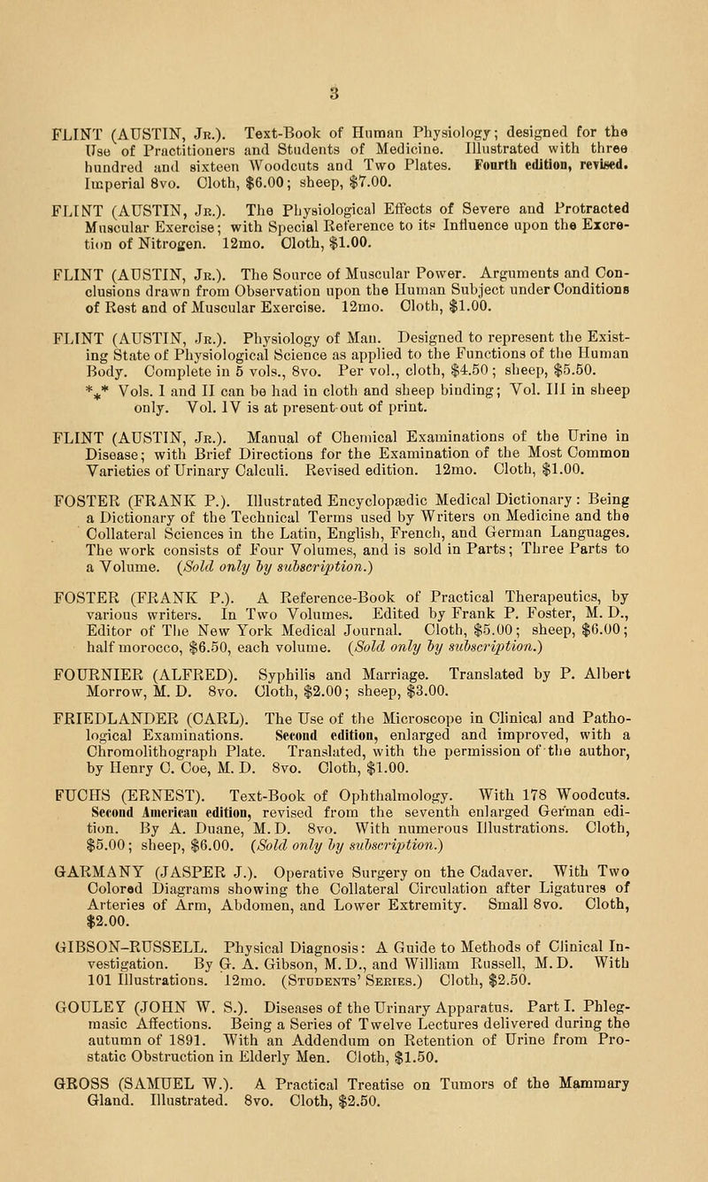 FLINT (AUSTIN, Jr.). Text-Book of Human Physiology; designed for the Use of Practitioners and Students of Medicine. lUustrated with three hundred and sixteen Woodcuts and Two Plates. Fourth edJtion, revised. Imperial 8vo. Cloth, $6.00; sheep, |7.00. FLINT (AUSTIN, Jr.). The Physiological Effects of Severe and Protracted Muscular Exercise; with Special Reference to it? Influence upon the Excre- tion of Nitrogen. 12mo. Cloth, |1.00. FLINT (AUSTIN, Jr.). The Source of Muscular Power. Arguments and Con- clusions drawn from Observation upon the Human Subject under Conditions of Rest and of Muscular Exercise. 12mo. Cloth, $1.00. FLINT (AUSTIN, Jr.). Physiology of Man. Designed to represent the Exist- ing State of Physiological Science as applied to the Functions of the Human Body. Complete in 5 vols., 8vo. Per vol., cloth, $4.50 ; sheep, $5.50. *^* Vols. I and II can be had in cloth and sheep binding; Vol. Ill in sheep only. Vol. IV is at present-out of print. FLINT (AUSTIN, Jr.). Manual of Chemical Examinations of the Urine in Disease; with Brief Directions for the Examination of the Most Common Varieties of Urinary Calculi. Revised edition. 12mo. Cloth, $1.00. FOSTER (FRANK P.). Illustrated Encyclopaedic Medical Dictionary : Being a Dictionary of the Technical Terms used by Writers on Medicine and the Collateral Sciences in the Latin, Enghsh, French, and German Languages, The work consists of Four Volumes, and is sold in Parts; Three Parts to a Volume. {Sold only by subscription.) FOSTER (FRANK P.). A Reference-Book of Practical Therapeutics, by various writers. In Two Volumes. Edited by Frank P. Foster, M. D., Editor of The New York Medical JournaL Cloth, $5.00; sheep, $6.00; half morocco, $6.50, each volume. (Sold only by subscription.) FOURNIER (ALFRED). Syphilis and Marriage. Translated by P. Albert Morrow, M. D. 8vo. Cloth, $2.00; sheep, $3.00. FRIEDLANDER (CARL). The Use of the Microscope in Clinical and Patho- logical Examinations. Second edition, enlarged and improved, with a Chromolithograph Plate. Translated, with the permission of the author, by Henry C. Coe, M. D. 8vo. Cloth, $1.00. FUCHS (ERNEST). Text-Book of Ophthalmology. With 178 Woodcuts. Second American edition, revised from the seventh enlarged German edi- tion. By A. Duane, M. D. 8vo. With numerous Illustrations. Cloth, $5.00; sheep, $6.00. {Sold only by subscription.) GARMANY (JASPER J.). Operative Surgery on the Cadaver. With Two Colored Diagrams showing the Collateral Circulation after Ligatures of Arteries of Arm, Abdomen, and Lower Extremity. Small 8vo. Cloth, $2.00. GIBSON-RUSSELL. Physical Diagnosis: A Guide to Methods of Clinical In- vestigation. By G. A. Gibson, M. D., and William Russell, M. D. With 101 Illustrations. 12mo. (Students' Series.) Cloth, $2.50. GOULE Y (JOHN W. S.). Diseases of the Urinary Apparatus. Part I. Phleg- masic Affections. Being a Series of Twelve Lectures delivered during the autumn of 1891. With an Addendum on Retention of Urine from Pro- static Obstruction in Elderly Men. Cloth, $1.50. GROSS (SAMUEL W.). A Practical Treatise on Tumors of the Mammary Gland, Illustrated. 8vo. Cloth, $2,50.