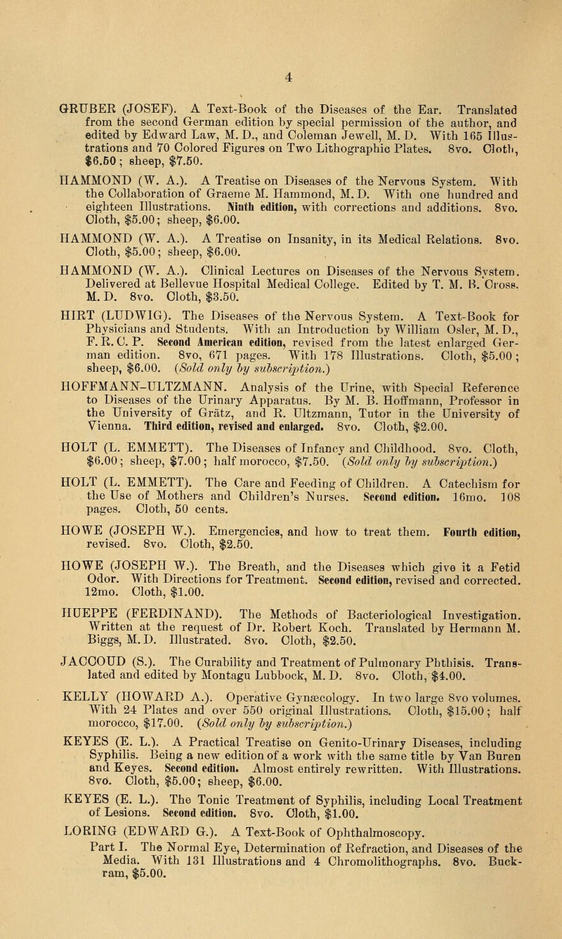 GRUBER (JOSEF). A Text-Book of the Diseases of the Ear. Translated from the second German edition by special permission of the author, and edited by Edward Law, M. D., and Coleman Jewell, M. D. With 165 Illus- trations and 70 Colored Figures on Two Lithographic Plates. 8vo. Cloth, $6.50; sheep, $7.50. HAMMOND (W. A.). A Treatise on Diseases of the Nervous System. With the Collaboration of Graeme M. Hammond, M. D. With one hundred and eighteen Hlustrations. Ninth edition, with corrections and additions. 8vo. Cloth, $5.00; sheep, $6.00. HAMMOND (W. A.). A Treatise on Insanity, in its Medical Relations. 8vo. Cloth, $5.00; sheep, $6.00. HAMMOND (W. A.). Clinical Lectures on Diseases of the Nervous System. Delivered at Bellevue Hospital Medical College. Edited by T. M. B. Cross. M. D. 8vo. Cloth, $3.50. HIRT (LUDWIG). The Diseases of the Nervous System. A Text-Book for Physicians and Students. With an Introduction by William Osier, M. D., F. R. C. P. Second American edition, revised from the latest enlarged Ger- man edition. 8vo, 671 pages. With 178 Illustrations. Cloth, $5.00; sheep, $6.00. {Sold only l)y subscription.) HOFFMANN-ULTZMANN. Analysis of the Urine, with Special Reference to Diseases of the Urinary Apparatus. By M. B. Hoffmann, Professor in the University of Gratz, and R. Ultzmann, Tutor in the University of V^ienna. Third edition, revised and enlarged. 8vo. Cloth, $2.00. HOLT (L. EMMETT). The Diseases of Infancy and Childhood. 8vo. Cloth, $6.00; sheep, $7.00; half morocco, $7.50. {Sold only ly subscription.) HOLT (L. EMMETT). The Care and Feeding of Children. A Catechism for the Use of Mothers and Children's Nurses. Second edition. 16mo. 108 pages. Cloth, 50 cents. HOWE (JOSEPH W.). Emergencies, and how to treat them. Fourth edition, revised. 8vo. Cloth, $2.50. HOWE (JOSEPH W.). The Breath, and the Diseases which give it a Fetid Odor. With Directions for Treatment, Second edition, revised and corrected. 12mo. Cloth, $1.00. HUEPPE (FERDINAND). The Methods of Bacteriological Investigation. Written at the request of Dr. Robert Koch. Translated by Hermann M. Biggs, M. D. Illustrated. 8vo. Cloth, $2.50. JACOOUD (S.). The Curability and Treatment of Pulmonary Phthisis. Trans- lated and edited by Montagu Lubbock, M. D. 8vo. Cloth, $4.00. KELLY (HOWARD A.). Operative Gynaecology. In two large 8vo volumes. With 24 Plates and over 650 original Illustrations. Cloth, $15.00; half morocco, $17.00. {Sold only by subscription.) KEYES (E. L.). A Practical Treatise on Genito-Urinary Diseases, including Syphilis. Being a new edition of a work with the same title by Van Buren and Keyes. Second edition. Almost entirely rewritten. With Illustrations. 8vo. Cloth, $5.00; sheep, $6.00. KEYES (E. L.). The Tonic Treatment of Syphilis, including Local Treatment of Lesions. Second edition. 8vo. Cloth, $1.00. LORING (EDWARD G.). A Text-Book of Ophthalmoscopy. Part I. The Normal Eye, Determination of Refraction, and Diseases of the Media. With 131 Illustrations and 4 Chromolithographs. Svo. Buck- ram, $5.00.