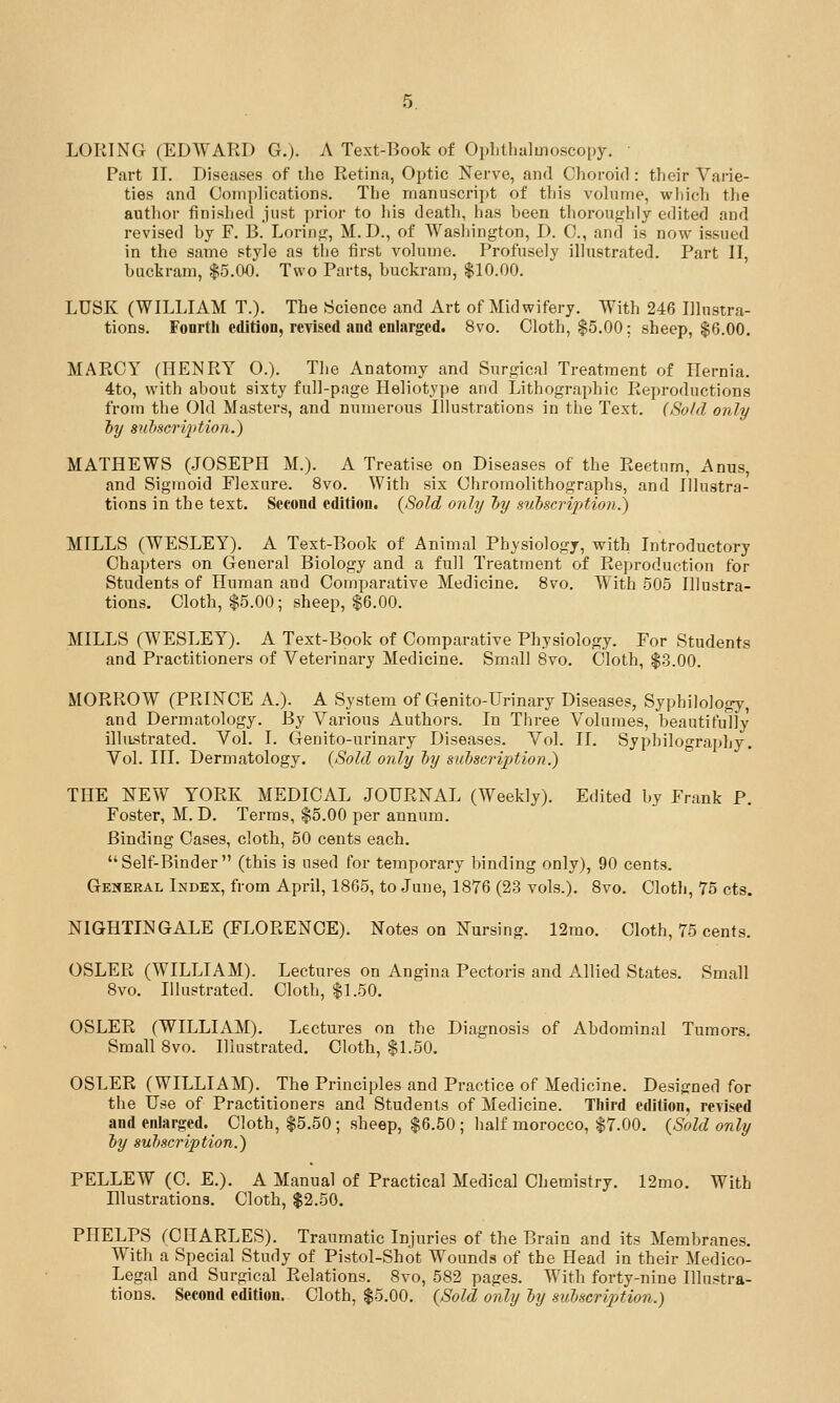 LORING (EDWARD G.). A Text-Book of Ophthalmoscopy. Part II. Diseases of the Retina, Optic Nerve, and Choroid : their Varie- ties and Complications. The manuscript of this volume, wiiich the author finished just prior to his death, has been thoroufrhly edited and revised by F. B. Lorini,', M.D., of Washington, D. C, and is now issued in the same style as tlie first volume. Profusely illustrated. Part II, buckram, $5.00. Two Parts, buckram, $10.00. LUSK (WILLIAM T.). The Science and Art of Midwifery. With 246 Illustra- tions. Fourth edition, revised and enlarged. 8vo. Cloth, $5.00; sheep, $6.00. MARCY (HENRY O.). The Anatomy and Surgical Treatment of Hernia. 4to, with about sixty full-page Heliotype and Lithographic Reproductions from the Old Masters, and numerous Illustrations in the Text. (Sold only 'by suiscrij^tion.) MATHEWS (JOSEPH M.). A Treatise on Diseases of the Rectum, Anus, and Sigmoid Flexure. 8vo. With six Chromolithographs, and Illustra- tions in the text. Second edition. (Sold only hy suhscriptioti.) MILLS (WESLEY). A Text-Book of Animal Physiology, with Introductory Chapters on General Biology and a full Treatment of Reproduction for Students of Human and Comparative Medicine. 8vo. With 505 Illustra- tion.s. Cloth, $5.00; sheep, $6.00. MILLS (WESLEY). A Text-Book of Comparative Physiology. For Students and Practitioners of Veterinary Medicine. Small 8vo. Cloth, $3.00. MORROW (PRINCE A.). A System of Genito-Urinary Diseases, Syphilology, and Dermatology. By Various Authors. In Three Volumes, beautifully illiLstrated. Vol. I. Genito-urinary Diseases. Vol. II. Syphilography. Vol. III. Dermatology. (Sold only hy subscription.) THE NEW YORK MEDICAL JOURNAL (Weekly). Edited by Frank P. Foster, M. D. Terms, $5.00 per annum. Binding Cases, clotli, 50 cents each, Self-Binder (this is used for temporary binding only), 90 cents. General Index, from April, 1865, to June, 1876 (23 vols.). 8vo. Clotli, 75 cts. NIGHTINGALE (FLORENCE). Notes on Nursing. 12rao. Cloth, 75 cents. OSLER (WILLIAM). Lectures on Angina Pectoris and Allied States. Small 8vo. Illustrated. Cloth, $1.50. OSLER (WILLIAM). Lectures on the Diagnosis of Abdominal Tumors. Small 8vo. Illustrated. Clotli, $1.50. OSLER (WILLIAM). The Principles and Practice of Medicine. Designed for the Use of Practitioners and Students of Medicine. Third edition, revised and enlarged. Cloth, $5.50; sheep, $6.50; half morocco, $7.00. (Sold only ly sultscription.) PELLEW (C. E.). A Manual of Practical Medical Chemistry. 12mo. With Hlustrations. Cloth, $2.50. PHELPS (CHARLES). Traumatic Injuries of the Brain and its Membranes. With a Special Study of Pistol-Shot Wounds of the Head in their Medico- Legal and Surgical Relations. 8vo, 582 pages. With forty-nine Illustra- tions. Second edition. Cloth, $5.00. (Sold only ly sulscription.)