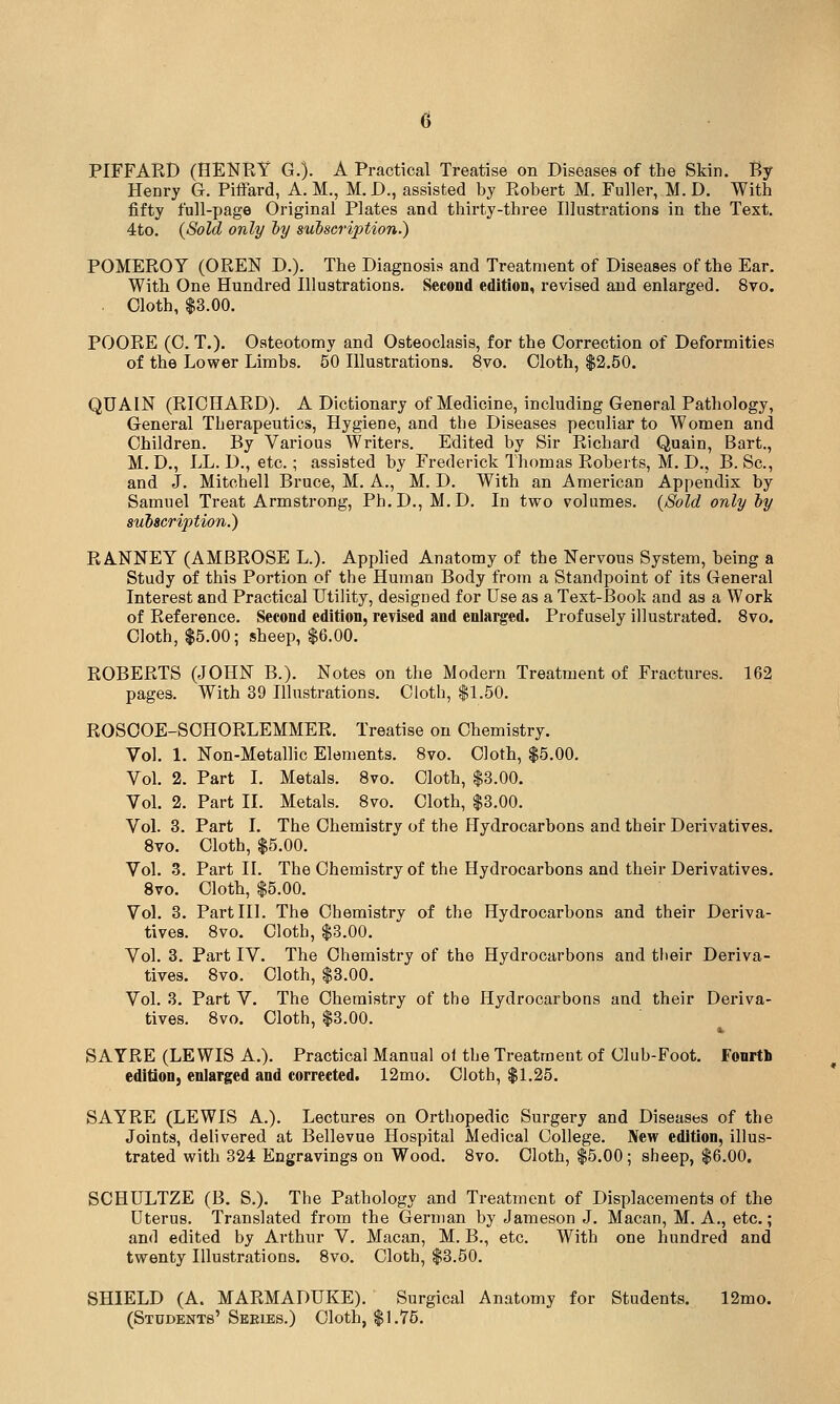 PIFFARD (HENRY G.). A Practical Treatise on Diseases of the Skin. Ry Henry G. Piflfard, A. M., M. D., assisted by Robert M. Fuller, M. D. With fifty full-page Original Plates and thirty-three Illustrations in the Text. 4to. (Sold only by subscription.) POMEROY (OREN D.). The Diagnosis and Treatment of Diseases of the Ear. With One Hundred Illustrations. Second edition, revised and enlarged. 8vo. . Cloth, $8.00. POORE (0. T.). Osteotomy and Osteoclasis, for the Correction of Deformities of the Lower Limbs. 50 Illustrations. 8vo. Cloth, $2.50. QUAIN (RICHARD). A Dictionary of Medicine, including General Pathology, General Therapeutics, Hygiene, and the Diseases peculiar to Women and Children. By Various Writers. Edited by Sir Richard Quain, Bart., M. D., LL. D., etc.; assisted by Frederick Thomas Roberts, M. D., B. Sc, and J. Mitchell Bruce, M. A., M. D. With an American Appendix by Samuel Treat Armstrong, Ph.D., M.D. In two volumes. {Sold only by subscription.) RANNEY (AMBROSE L.). Applied Anatomy of the Nervous System, being a Study of this Portion of the Human Body from a Standpoint of its General Interest and Practical Utility, designed for Use as a Text-Book and as a Work of Reference. Second edition, revised and enlarged. Profusely illustrated. 8vo. Cloth, $5.00; sheep, $6.00. ROBERTS (JOHN B.). Notes on the Modern Treatment of Fractures. 162 pages. With 39 Illustrations. Cloth, $1.50. ROSOOE-SCHORLEMMER. Treatise on Chemistry. Vol. 1. Non-Metallic Elements. 8vo. Cloth, $5.00. Vol. 2. Part I. Metals. 8vo. Cloth, $3.00. Vol. 2. Part II. Metals. 8vo. Cloth, $3.00. Vol. 3. Part I. The Chemistry of the Hydrocarbons and their Derivatives. Svo. Cloth, $5.00. Vol. 3. Part II. The Chemistry of the Hydrocarbons and their Derivatives. Svo. Cloth, $5.00. Vol. 3. Part III. The Chemistry of the Hydrocarbons and their Deriva- tives. Svo. Cloth, $3.00. Vol. 3. Part IV. The Chemistry of the Hydrocarbons and tlieir Deriva- tives. Svo. Cloth, $3.00. Vol. 3. Part V. The Chemistry of the Hydrocarbons and their Deriva- tives. Svo. Cloth, $3.00. SAYRE (LEWIS A.). Practical Manual ol the Treatment of Club-Foot. Fonrtli edition, enlarged and corrected. 12mo. Cloth, $1.25. SAYRE (LEWIS A.). Lectures on Orthopedic Surgery and Diseases of the Joints, delivered at Bellevue Hospital Medical College. New edition, illus- trated with 324 Engravings on Wood. Svo. Cloth, $5.00; sheep, $6.00. SCHULTZE (B. S.). The Pathology and Treatment of Displacements of the Uterus. Translated from the German by Jameson J. Macan, M. A., etc.; and edited by Arthur V. Macan, M. B., etc. With one hundred and twenty Illustrations. Svo. Cloth, $3.50. SHIELD (A. MARMADUKE). Surgical Anatomy for Students. 12mo. (Students' Seeies.) Cloth, $1.75.