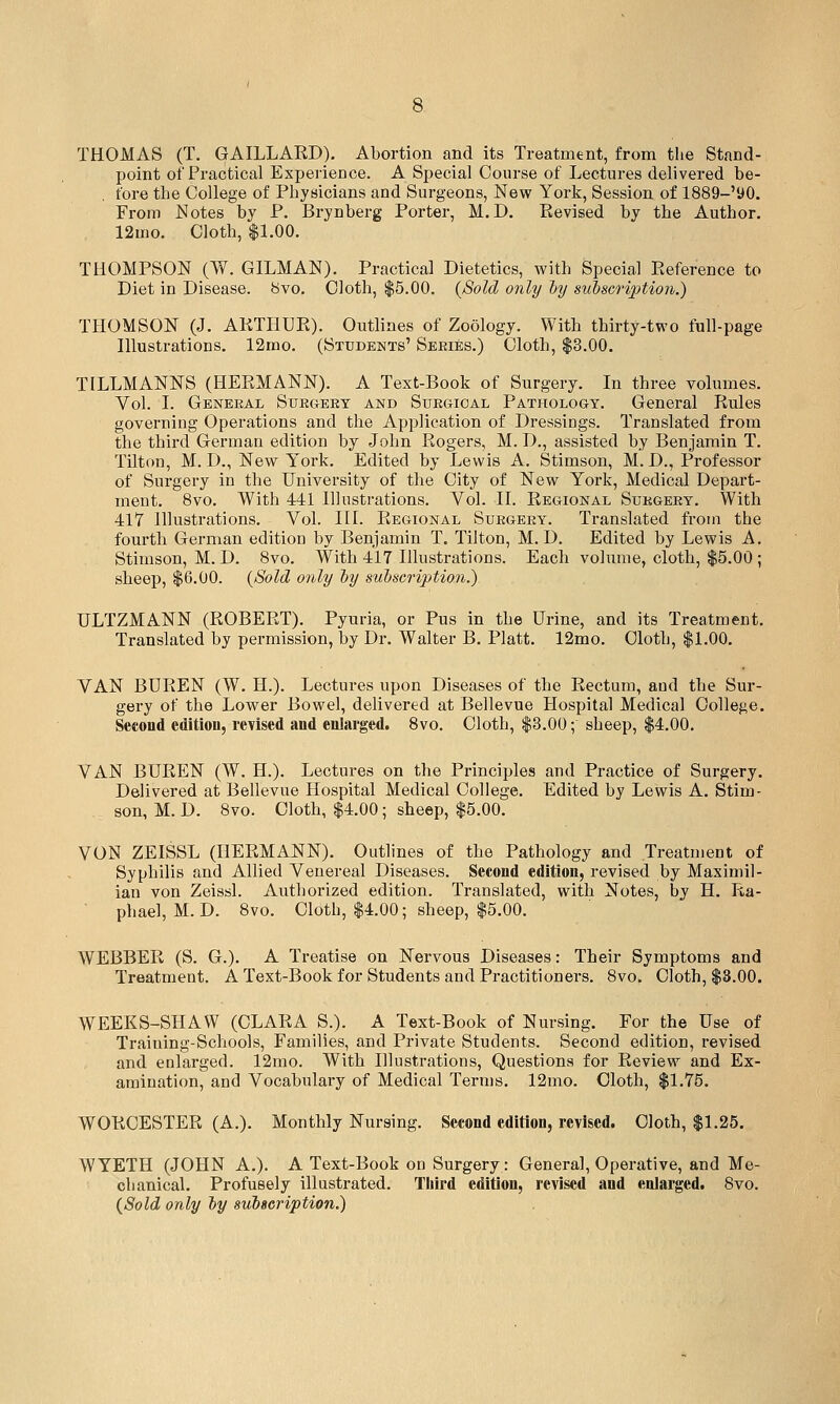 THOMAS (T. GAILLAED). Abortion and its Treatment, from the Stand- point of Practical Experience. A Special Course of Lectures delivered be- fore the College of Physicians and Surgeons, New York, Session of 1889-'90. From Notes by P. Brynberg Porter, M.D. Revised by the Author. 12U10. Cloth, $1.00. THOMPSON (W. OILMAN), Practical Dietetics, with Special Reference to Diet in Disease. 8vo. Cloth, $5.00. {Sold only iy subscription.) THOMSON (J. ARTHUR). Outlines of Zoology. With thirty-two full-page niustrations. 12mo. (Students' Seeies.) Cloth, $3.00. TILLMANNS (HERMANN). A Text-Book of Surgery. In three volumes. Vol. I. General Surgery and Surgical Pathology. General Rules governing Operations and the Application of Dressings. Translated from the third German edition by John Rogers, M. D., assisted by Benjamin T. Tilton, M. D., New York. Edited by Lewis A. Stimson, M. D., Professor of Surgery in the University of the City of New York, Medical Depai't- ment. 8vo. With 441 Illustrations. Vol. II. Regional Surgery. With 417 Illustrations. Vol. III. Regional Surgery. Translated from the fourth German edition by Benjamin T. Tilton, M.D. Edited by Lewis A. Stimson, M. D. 8vo. With 417 Illustrations. Each volume, cloth, $5.00 ; sheep, $6.00. {Sold only ~by subscription.) ULTZMANN (ROBERT). Pyuria, or Pus in the Urine, and its Treatment. Translated by permission, by Dr. Walter B. Piatt. 12mo. Cloth, $1.00. VAN BUREN (W. H.). Lectures upon Diseases of the Rectum, aud the Sur- gery of the Lower Bowel, delivered at Bellevue Hospital Medical College. Seeond editiou, revised and enlarged. Svo. Cloth, $3.00; sheep, $4.00. VAN BUREN (W. H.). Lectures on the Principles and Practice of Surgery. Delivered at Bellevue Hospital Medical College. Edited by Lewis A. Stim- son, M. D. 8vo. Cloth, $4.00; sheep, $5.00. VON ZEISSL (HERMANN). Outlines of the Pathology and Treatment of Syphilis and Allied Venereal Diseases. Second editiou, revised by Maximil- ian von Zeishl. Authorized edition. Translated, with Notes, by H. Ra- phael, M. D. 8vo. Cloth, $4.00; sheep, $5.00. WEBBER (S. G.). A Treatise on Nervous Diseases: Their Symptoms and Treatment. A Text-Book for Students and Practitioners. Svo. Cloth, $3.00. WEEKS-SHAW (CLARA S.). A Text-Book of Nursing. For the Use of Traiuing-Schools, Families, and Private Students. Second edition, revised and enlarged. 12mo. With Illustrations, Questions for Review and Ex- amination, and Vocabulary of Medical Terms. 12mo. Cloth, $1.75. WORCESTER (A.). Monthly Nursing. Second edition, revised. Cloth, $1.25. WYETH (JOHN A.). A Text-Book on Surgery: General, Operative, and Me- chanical. Profusely illustrated. Third edition, revised and enlarged. 8vo. {Sold only iy suiscription.)