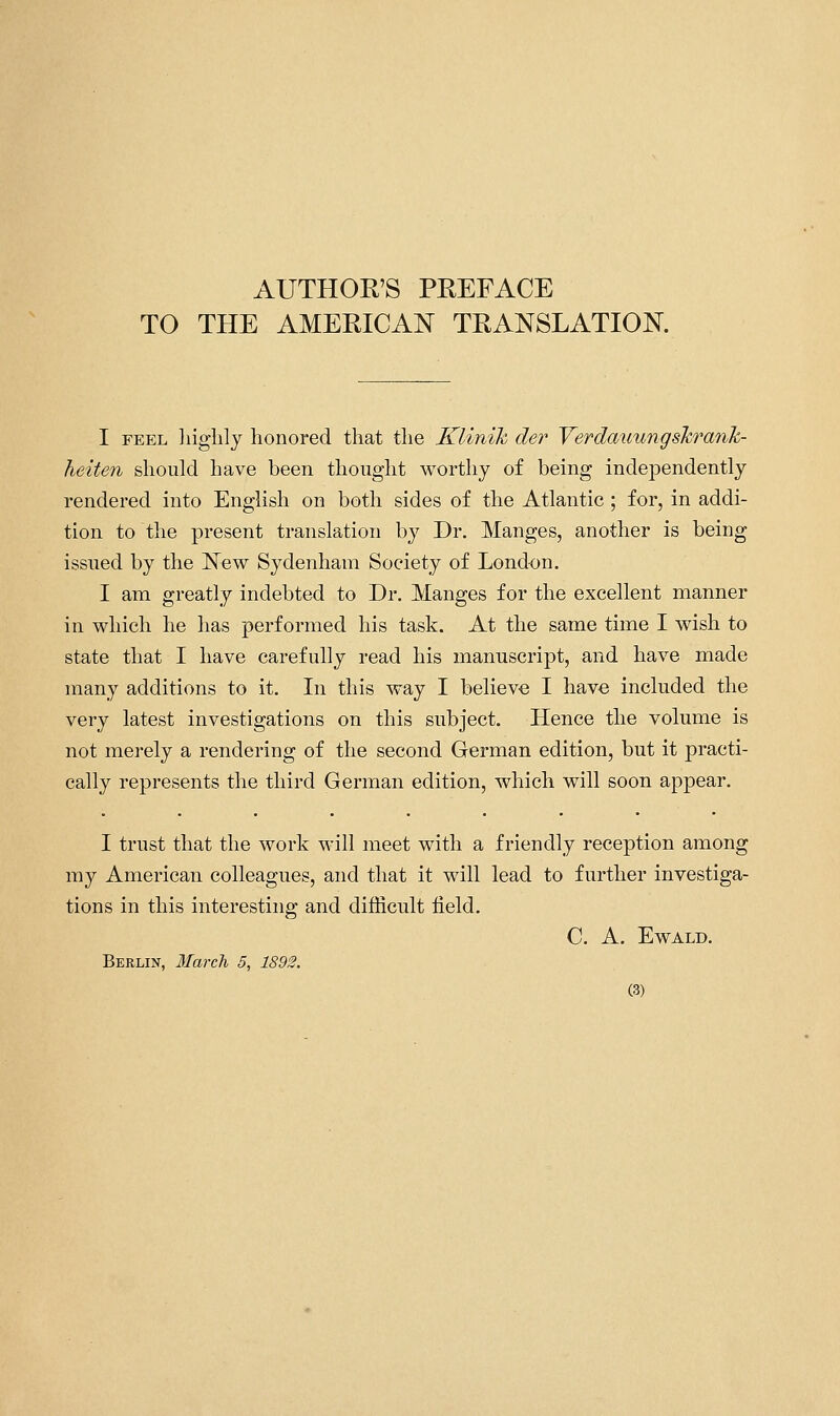 AUTHOE'S PEEFACE TO THE AMEEICAN TEANSLATION. I FEEL liiglily honored that the Klinik der Yerdauungshrank- heiten should have been thought worthy of being independently rendered into English on both sides of the Atlantic ; for, in addi- tion to the present translation by Dr. Manges, another is being issued by the ISTew Sydenham Society of London. I am greatly indebted to Dr. Manges for the excellent manner in which he has performed his task. At the same time I wish to state that I have carefully read his manuscript, and have made many additions to it. In this way I believe I have included the very latest investigations on this subject. Hence the volume is not merely a rendering of the second German edition, but it practi- cally represents the third German edition, which will soon appear. I trust that the work will meet with a friendly reception among my American colleagues, and that it will lead to further investiga- tions in this interesting and difficult field. C. A. EWALD. Berlin, 3Iarch 5, 1892.