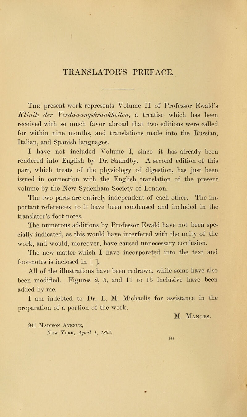 TEANSLATOK'S PEEFACE. The present work represents Yolume II of Professor Ewald's Klinik der Yerdauungshrankheiten, a treatise whicii has been received with so much favor abroad that two editions were called for within nine months, and translations made into the Russian, Italian, and Spanish languages. I have not included Volume I, since it has already been rendered into English by Dr. Saundby. A second edition of this part, which treats of the physiology of digestion, has just been issued in connection with the English translation of the present volume by the New Sydenham Society of London. The two parts are entirely independent of each other. The im- portant references to it have been condensed and included in the translator's foot-notes. The numerous additions by Professor Ewald have not been spe- cially indicated, as this would have interfered with the unity of the work, and would, moreover, have caused unnecessary confusion. The new matter which I have incorporated into the text and foot-notes is inclosed in [ ]. All of the illustrations have been redrawn, while some have also been modified. Figures 2, 5, and 11 to 15 inclusive have been added by me. I am indebted to Dr. L. M. Michaelis for assistance in the preparation of a portion of the work. M. Manges. 941 Madison Avenue, New York, April 1, 1892.