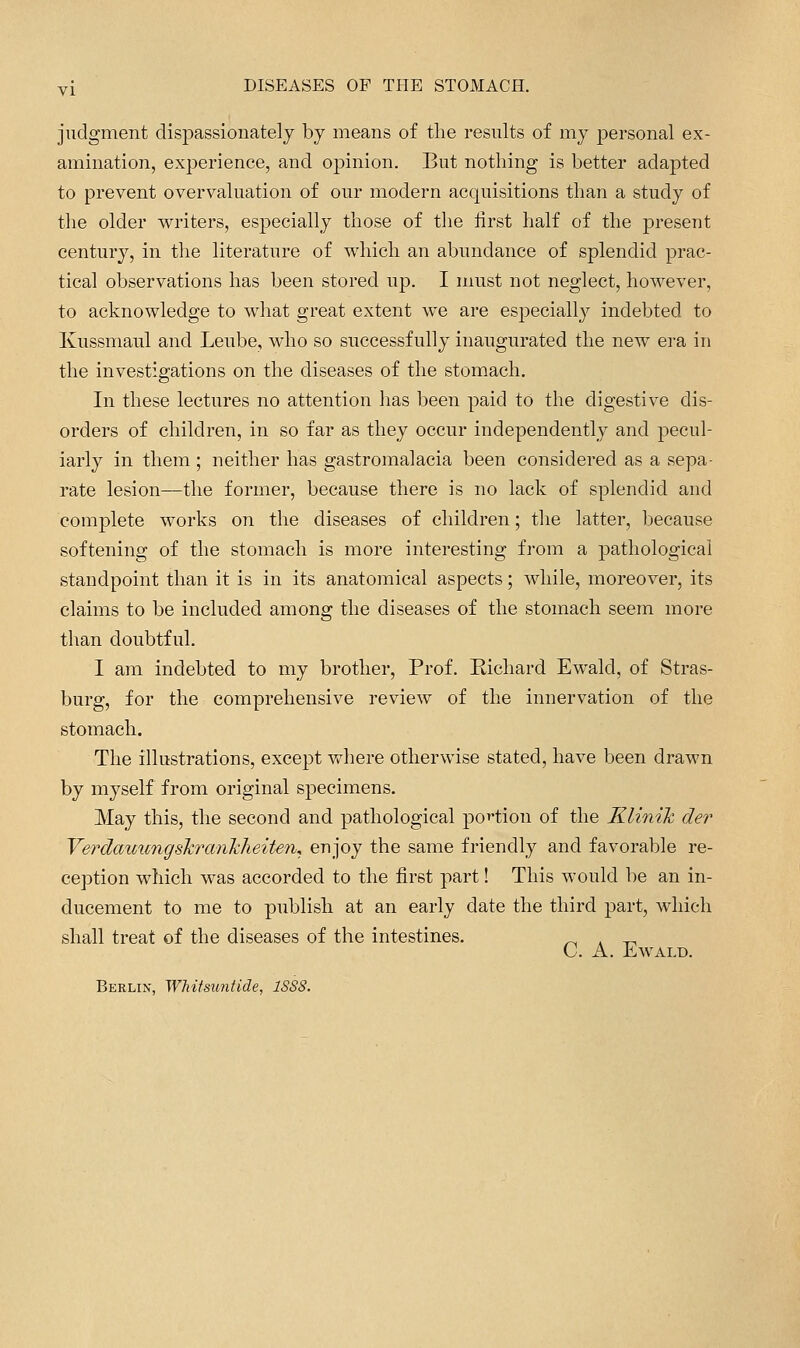 judgment dispassionatelj by means of the results of mj personal ex- amination, experience, and opinion. But nothing is better adapted to prevent overvaluation of our modern acquisitions than a study of the older writers, especially those of the first half of the present century, in the literature of which an abundance of splendid prac- tical observations has been stored up. I must not neglect, however, to acknowledge to what great extent we are especially indebted to Kussmaul and Leube, who so successfully inaugurated the new era in the investigations on the diseases of the stomach. In these lectures no attention has been paid to the digestive dis- orders of children, in so far as they occur independently and pecul- iarly in them ; neither has gastromalacia been considered as a sepa- rate lesion—the former, because there is no lack of splendid and complete works on the diseases of children; the latter, because softening of the stomach is more interesting from a pathological standpoint than it is in its anatomical aspects; while, moreover, its claims to be included among the diseases of the stomach seem more than doubtful. I am indebted to my brother. Prof. Richard Ewald, of Stras- burg, for the comprehensive review of the innervation of the stomach. The illustrations, except Vt^here otherwise stated, have been drawn by myself from original specimens. May this, the second and pathological po^^tion of the KliniJc der Verdamingskrmikheiten, enjoy the same friendly and favorable re- ception which was accorded to the first part! This would lie an in- ducement to me to publish at an early date the third part, which shall treat of the diseases of the intestines. ^ . _^ C. A. Ewald. Berlin, WMtsuntide, 1SS8.