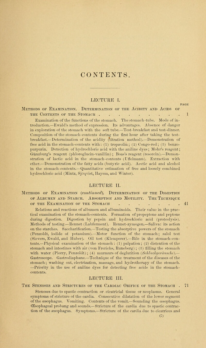 CONTENTS LECTURE I. PAGE Methods of Exajiination. Determination of the Acidity and Acids of THE Contents op the Stomach 1 Examination of the functions of the stomach. The stomach-tube. Mode of in- troduction.—Ewald's method of exi^ression. Its advantages. Absence of danger in exploration of the stomach with the soft tube.—Test-breakfast and test-dinner. Composition of the stomach-contents during the first hour after taking the test- breakfast.—Determination of the acidity (titration method).—Demonstration of free acid in the stomach-contents with: (1) tropteolin ; (2) Congo-red; (3) benzo- purpurin. Detection of hydrochloric acid with the aniline dyes; Mohr's reagent; Giinzburg's reagent (phloroglucin-vanillin); Boas's reagent (resorcin).—Demon- stration of lactic acid in the stomach-contents (Uffelmann). Extraction with ether.—Demonstration of the fatty acids (butyric acid). Acetic acid and alcohol in the stomach-contents.—Quantitative estimation of free and loosely combined hydrochloric acid (Mintz, SjOqvist, Ilayem, and Winter). LECTURE IL Methods of Examination {continued). Determination of the Digestion of Albumen and Starch. Absorption and Motility. The Technique of the Examination of the Stomach 41 Eelations and reactions of albumen and albuminoids. Their value in the prac- tical examination of the stomach-contents. Formation of propeptone and peptone during digestion. Digestion by pepsin and hydrochloric acid (proteolysis). Methods of testing,—Kennet (Labferment). Eennet-zymogen.—Saliva: its action on the starches. Sacchariiication.—Testing the absorptive powers of the stomach (Penzoldt, iodide of potassium).—Motor function of the stomach; salol test (Sievers, Ewald, and Huber). Oil test (Klemperer).—Bile in the stomach-con- tents.—Physical examination of the stomach : (1) palpation ; (2) distention of the stomach and intestines with air (von Frerichs, Euneberg); (3) filling the stomach with water (Piorry, Penzoldt); (4) murmurs of deglutition ((SWi.?«c%emMsc7ie).— Gastroscope. Gastrodiaphane.—Technique of the treatment of the diseases of the stomach; washing out, electrization, massage, and hydrotherapy of the stomach. —Priority in the use of aniline dyes for detecting free acids in the stomach- contents. LECTURE IIL The Stenoses and Strictures of the Cardiac Orifice of the Stomach . 71 Stenoses due to spastic contraction or cicatricial tissue or neoplasms. General symptoms of stricture of the cardia. Consecutive dilatation of the lower segment of the cesophagus. Vomiting. Contents of the vomit.—Sounding the oesophagus. (Esophageal probang and sounds.—Stricture of the cardia due to spastic contrac- tion of the sesophagus. Symptoms.—Stricture of the cardia due to cicatrices and