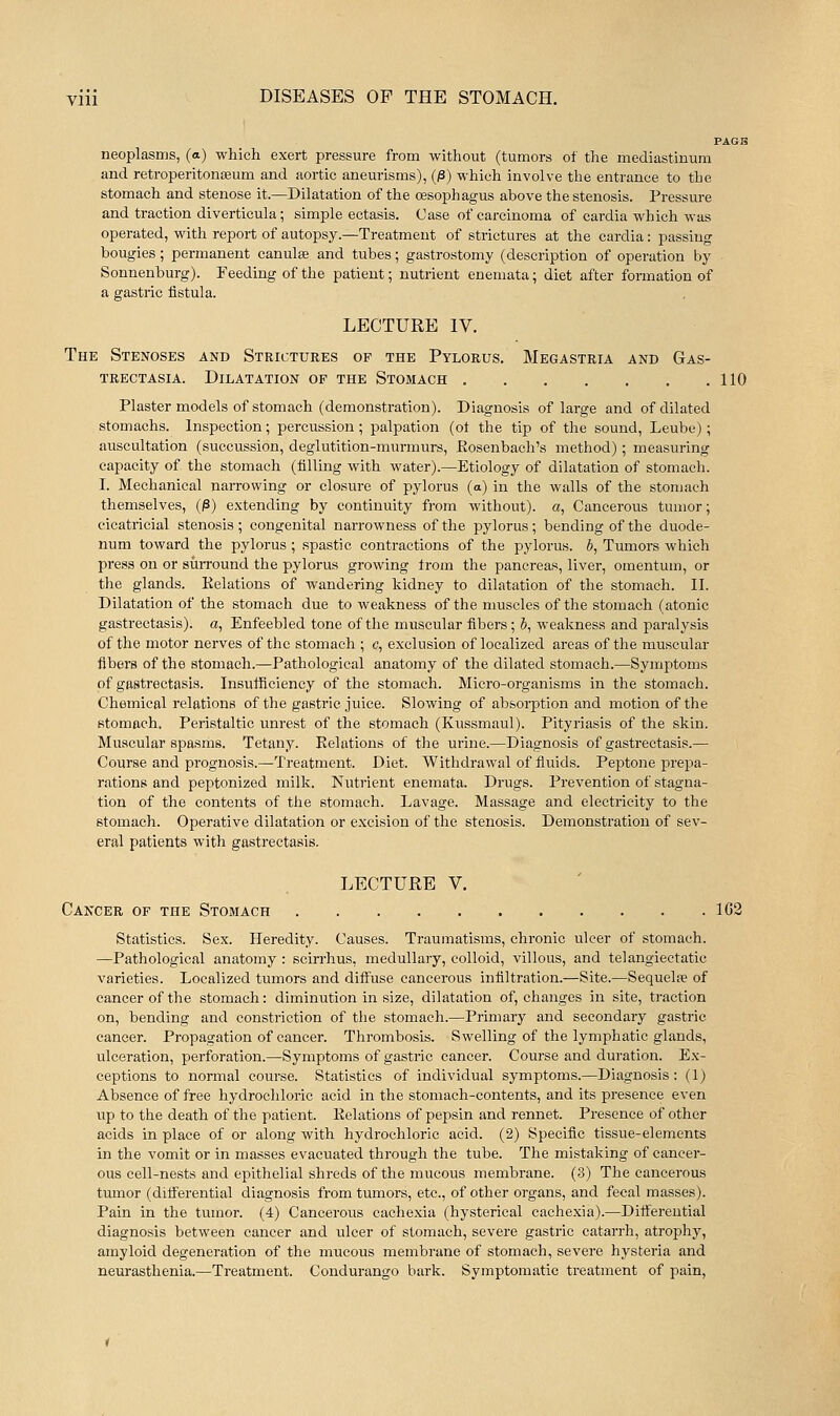PAGB neoplasms, (a) which exert pressure from without (tumors of the mediastinum and retroperitonreum and aortic aneurisms), (/3) which involve the entrance to the stomach and stenose it.—Dilatation of the oesophagus above the stenosis. Pressure and traction diverticula; simple ectasia. Case of carcinoma of cardia which was operated, with report of autopsy.—Treatment of strictures at the cardia: passing bougies; permanent canulse and tubes; gastrostomy (description of operation by - Sonnenburg). Feeding of the patient; nutrient eneniata; diet after formation of a gastric fistula. LECTURE IV. The Stenoses and Strictures of the Pylorus. Megastria and Gas- TRECTASIA. DILATATION OF THE StOMACH 110 Plaster models of stomach (demonstration). Diagnosis of large and of dilated stomachs. Inspection; percussion ; palpation (ot the tip of the sound, Leube); auscultation (succussion, deglutition-murmurs, Eosenbach's method); measuring capacity of the stomach (filling with water).—Etiology of dilatation of stomach. I. Mechanical narrowing or closure of pylorus (a) in the walls of the stomach themselves, (^) extending by continuity from without), a. Cancerous tumor; cicatricial stenosis ; congenital narrowness of the pylorus; bending of the duode- num toward the pylorus ; spastic contractions of the pylorus. 5, Tumors which press on or surround the pylorus growing from the pancreas, liver, omentum, or the glands. Kelations of wandering kidney to dilatation of the stomach. II. Dilatation of the stomach due to weakness of the muscles of the stomach (atonic gastrectasis). a, Enfeebled tone of the muscular fibers; 5, weakness and paralysis of the motor nerves of the stomach ; c, exclusion of localized areas of the muscular fibers of the stomach.—Pathological anatomy of the dilated stomach.—Symptoms of gastrectasis. Insufficiency of the stomach. Micro-organisms in the stomach. Chemical relations of the gastric juice. Slowing of absorption and motion of the stomach. Peristaltic unrest of the stomach (Kussmaul). Pityriasis of the skin. Muscular spasms. Tetany. Relations of the urine.—Diagnosis of gasti*eetasis.— Course and prognosis.—Treatment. Diet. Withdrawal of fiuids. Peptone prepa- rations and peptonized milk. Nutrient enemata. Drugs. Prevention of stagna- tion of the contents of the stomach. Lavage. Massage and electricity to the stomach. Operative dilatation or excision of the stenosis. Demonstration of sev- eral patients with gastrectasis. LECTURE V. Cancer of the Stomach 1C2 Statistics. Sex. Heredity. Causes. Traumatisms, chronic ulcer of stomach. —Pathological anatomy : scirrhus, medullary, colloid, villous, and telangiectatic varieties. Localized tumors and diffuse cancerous infiltration.—Site.—Sequel£e of cancer of the stomach: diminution in size, dilatation of, changes in site, ti'action on, bending and constriction of the stomach.—Primary and secondary gastric cancer. Propagation of cancer. Thi-ombosis. Swelling of the lymphatic glands, ulceration, perforation.—Symptoms of gastric cancer. Course and duration. Ex- ceptions to normal course. Statistics of individual symptoms.—Diagnosis : (1) Absence of free hydrochloric acid in the stomach-contents, and its presence even up to the death of the patient. Relations of pepsin and rennet. Presence of other acids in place of or along with hydrochloric acid. (2) Specific tissue-elements in the vomit or in masses evacuated through the tube. The mistaking of cancer- ous cell-nests and epithelial shreds of the mucous membrane. (3) The cancerous tumor (differential diagnosis from tumors, etc., of other organs, and fecal masses). Pain in the tumor. (4) Cancerous cachexia (hysterical cachexia).—Dittereutial diagnosis between cancer and ulcer of stomach, severe gastric catarrh, atrophy, amyloid degeneration of the mucous membrane of stomach, severe hysteria and neurasthenia.—Treatment. Condurango bark. Symptomatic treatment of pain,