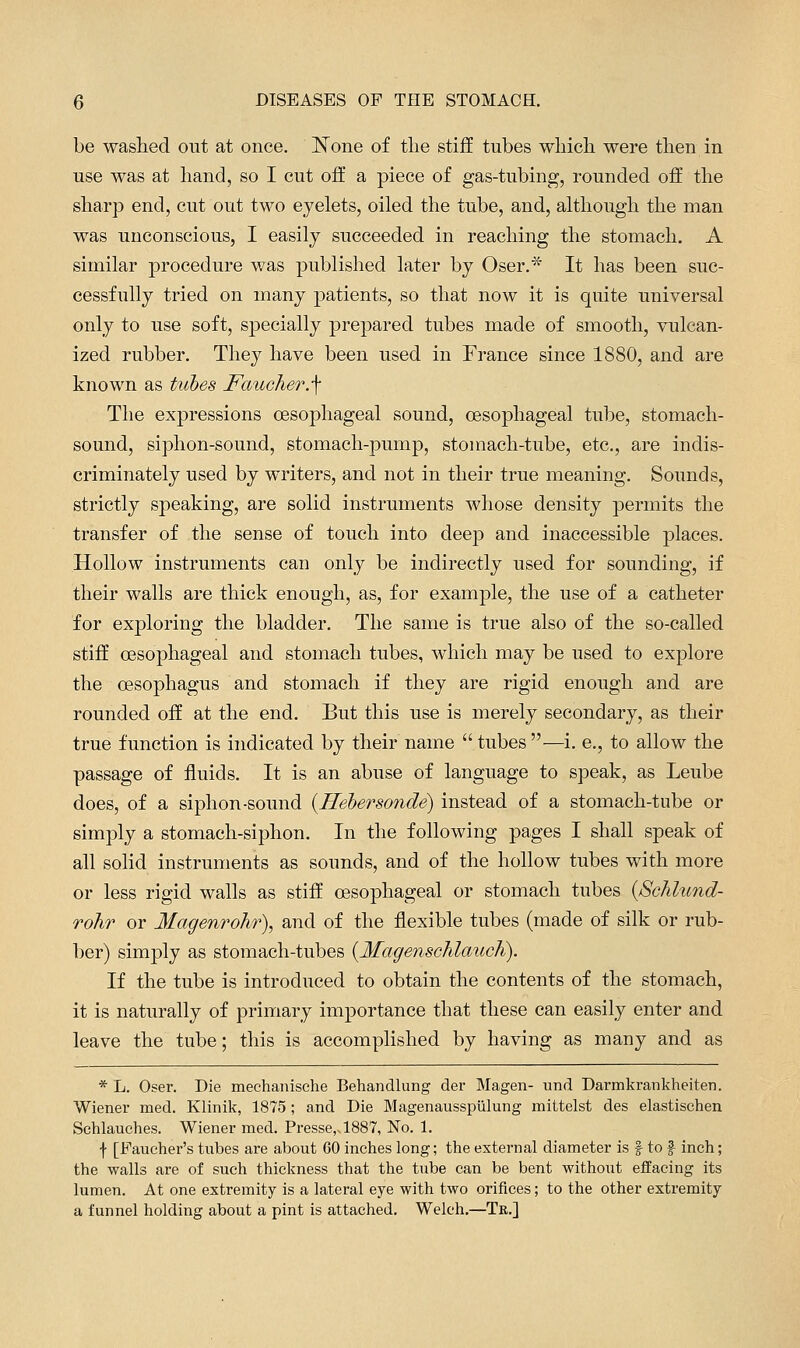 be washed out at once. None of tlie stiff tubes wliicli were then in use was at hand, so I cut off a piece of gas-tubing, rounded off the sharp end, cut out two eyelets, oiled the tube, and, although the man was unconscious, I easily succeeded in reaching the stomach. A similar procedure was published later by Oser.* It has been suc- cessfully tried on many patients, so that now it is quite universal only to use soft, specially prepared tubes made of smooth, vulcan- ized rubber. They have been used in France since 1880, and are known as tiibes Faucher.\ The expressions oesophageal sound, oesophageal tube, stomach- sound, siphon-sound, stomach-pump, stomach-tube, etc., are indis- criminately used by writers, and not in their true meaning. Sounds, strictly speaking, are solid instruments whose density permits the transfer of the sense of touch into deep and inaccessible places. Hollow instruments can only be indirectly used for sounding, if their walls are thick enough, as, for example, the use of a catheter for exploring the bladder. The same is true also of the so-called stiff oesophageal and stomach tubes, which may be used to explore the ossophagus and stomach if they are rigid enough and are rounded off at the end. But this use is merely secondary, as their true function is indicated by their name  tubes —i. e., to allow the passage of fluids. It is an abuse of language to speak, as Leube does, of a siphon-sound {Hehersonde) instead of a stomach-tube or simply a stomach-siphon. In the following pages I shall speak of all solid instruments as sounds, and of the hollow tubes with more or less rigid walls as stiff oesophageal or stomach tubes {Schhmd- rohr or Magenrohr), and of the flexible tubes (made of silk or rub- ])er) simply as stomach-tubes {Magenschlauch). If the tube is introduced to obtain the contents of the stomach, it is naturally of primary importance that these can easily enter and leave the tube; this is accomplished by having as many and as * L. Oser. Die mechanische Behandlung der Magen- und Darmkrankheiten. Wiener med. Klinik, 1875 ; and Die Magenausspiilung mittelst des elastischen Schlauches. Wiener med. Presse,sl887, No. 1. f [Faueher's tubes are about 60 inches long; the external diameter is f to f inch; the walls are of such thickness that the tube can be bent without effacing its lumen. At one extremity is a lateral eye with two orifices; to the other extremity a funnel holding about a pint is attached. Welch,—Tr.]