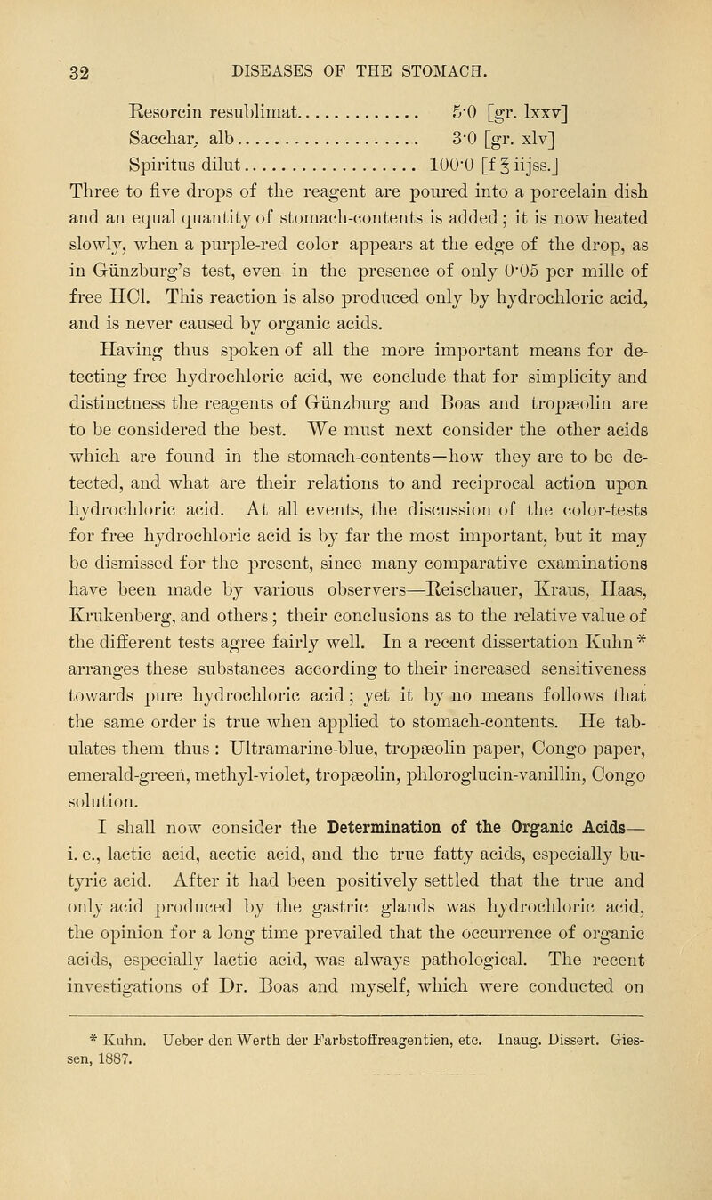 Resorcin resublimat 5*0 [gr. Ixxv] Saccliar. alb 3'0 [gr. xlv] Spiritus dilut 100-0 [f ^ iijss.] Tliree to five drops of the reagent are poured into a porcelain dish and an equal quantity of stomach-contents is added; it is now heated slowly, when a purple-red color appears at the edge of the drop, as in Giinzburg's test, even in the presence of only 0*05 per mille of free HCl. This reaction is also produced only by hydrochloric acid, and is never caused by organic acids. Having thus spoken of all the more important means for de- tecting free hydrochloric acid, we conclude that for simplicity and distinctness the reagents of Giinzburg and Boas and tropseolin are to be considered the best. We must next consider the other acids which are found in the stomach-contents—how they are to be de- tected, and what are their relations to and reciprocal action upon hydrochloric acid. At all events, the discussion of the color-tests for free hydrochloric acid is by far the most important, but it may be dismissed for the present, since many comparative examinations have been made by various observers—Reischauer, Kraus, Haas, Krukenberg, and others; their conclusions as to the relative value of the difEerent tests agree fairly well. In a recent dissertation Ivuhn * arranges these substances according to their increased sensitiveness towards pure hydrochloric acid; yet it by no means follows that the same order is true when applied to stomach-contents. He tab- ulates them thus : Ultramarine-blue, tropseolin paper, Congo paper, emerald-greeii, methyl-violet, tropseolin, phloroglucin-vanillin, Congo solution. I shall now consider the Determmation of the Organic Acids— i. e., lactic acid, acetic acid, and the true fatty acids, especially bu- tyric acid. After it had been positively settled that the true and only acid produced by the gastric glands was hydrochloric acid, the opinion for a long time prevailed that the occurrence of organic acids, especially lactic acid, was always pathological. The recent investigations of Dr. Boas and myself, which were conducted on * Kuhn. Ueber den Werth der Farbstoffreagentien, etc. Inaug. Dissert. Gies- sen, 1887.