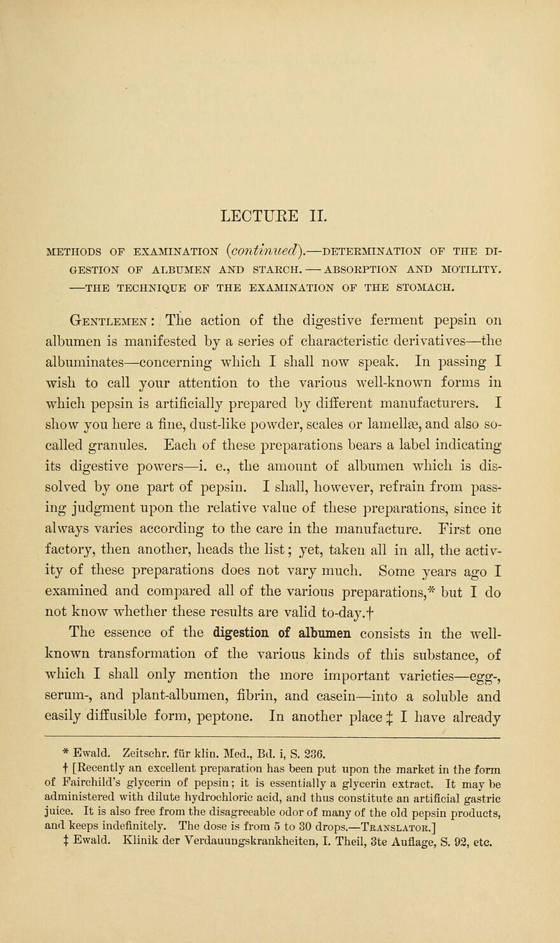 LECTURE II. METHODS OF EXAMINATION (continued). DETERMINATION OF THE DI- GESTION OF ALBUMEN AND STAECH. ABSORPTION AND MOTILITY. THE TECHNIQUE OF THE EXAMINATION OF THE STOMACH. Gentlemen : The action of the digestive ferment pepsin on albumen is manifested by a series of characteristic derivatives—the albuminates—concerning which I shall now speak. In passing I wish to call your attention to the various well-known forms in which pepsin is artificially prepared by different manufacturers. I show you here a fine, dust-like powder, scales or lamellae, and also so- called granules. Each of these preparations bears a label indicating its digestive powers—i. e., the amount of albumen which is dis- solved by one part of pepsin. I shall, however, refrain from pass- ing judgment upon the relative value of these preparations, since it always varies according to the care in the manufacture. First one factory, then another, heads the list; yet, taken all in all, the activ- ity of these preparations does not vary much. Some years ago I examined and compared all of the various preparations,* but I do not know whether these results are valid to-day. f The essence of the digestion of albumen consists in the well- known transformation of the various kinds of this substance, of which I shall only mention the more important varieties—Qgg-, serum-, and plant-albumen, fibrin, and casein—into a soluble and easily diffusible form, peptone. In another place :|: I have already * Ewald. Zeitschr. fur klin. Med., Bd. i, S. 236. f [Recently an excellent preparation has been put upon the market in the form of Fairchild's glycerin of pepsin; it is essentially a glycerin extract. It may be administered with dilute hydrochloric acid, and thus constitute an artificial gastric juice. It is also free from the disagreeable odor of many of the old pepsin products, and keeps indefinitely. The dose is from 5 to 30 drops.—Translator.]