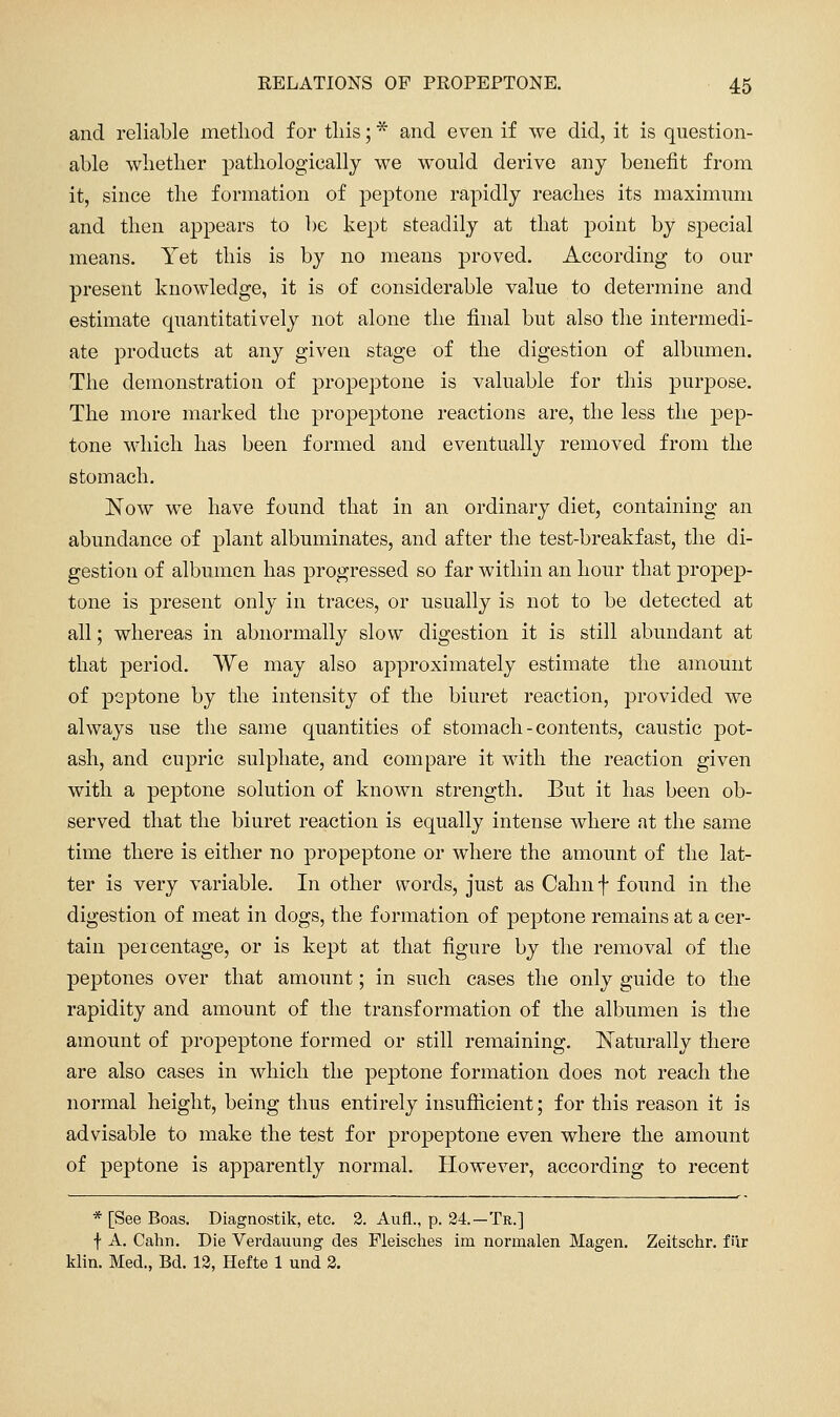 and reliable metliod for tliis; * and even if we did, it is question- able wlietlier j)athologically we would derive any benefit from it, since tlie formation of peptone rapidly reaches its maximum and then appears to be kept steadily at tliat point by special means. Yet this is by no means proved. According to our present knowledge, it is of considerable value to determine and estimate quantitatively not alone the final but also the intermedi- ate products at any given stage of the digestion of albumen. The demonstration of propeptone is valuable for this purpose. The more marked the propeptone reactions are, the less the pep- tone which has been formed and eventually removed from the stomach. ]^ow we have found that in an ordinary diet, containing an abundance of plant albuminates, and after the test-breakfast, the di- gestion of albumen has progressed so far within an hour that propep- tone is present only in traces, or usually is not to be detected at all; whereas in abnormally slow digestion it is still abundant at that period. We may also approximately estimate the amount of peptone by the intensity of the biuret reaction, provided we always use the same quantities of stomach - contents, caustic pot- ash, and cupric sulphate, and compare it with the reaction given with a peptone solution of known strength. But it has been ob- served that the biuret reaction is equally intense where at the same time there is either no propeptone or where the amount of the lat- ter is very variable. In other words, just as Cahn f found in the digestion of meat in dogs, the formation of j)eptone remains at a cer- tain percentage, or is kept at that figure by the removal of the peptones over that amount; in such cases the only guide to the rapidity and amount of the transformation of the albumen is the amount of propeptone formed or still remaining, l^aturally there are also cases in which the peptone formation does not reach the normal height, being thus entirely insufiicient; for this reason it is advisable to make the test for propeptone even where the amount of peptone is apparently normal. However, according to recent * [See Boas. Diagnostik, etc. 3. Aufl., p. 24.—Te.] f A. Cahn. Die Verdauung des Fleisches im normalen Magen. Zeitschr. fiir klin. Med., Bd. 13, Hefte 1 und 2.