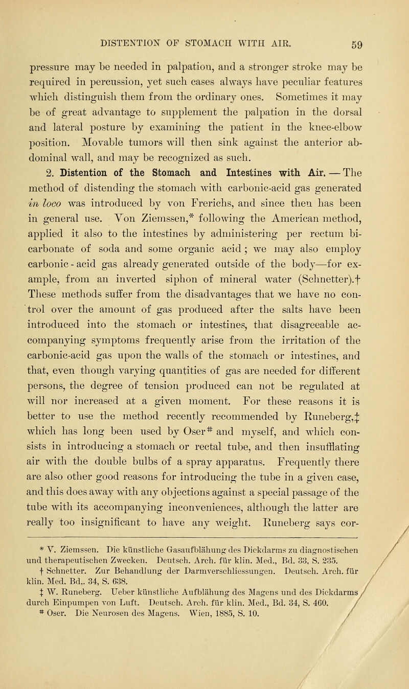 pressure may be needed in jDalpation, and a stronger stroke may be required in percussion, yet such cases always have pecuHar features wliich distinguish them from the ordinary ones. Sometimes it may be of great advantage to supplement the palpation in the dorsal and lateral posture by examining the patient in the knee-elbow position. Movable tumors will then sink against the anterior ab- dominal wall, and may be recognized as such. 2. Distention of the Stomach and Intestines with Air. — The method of distending the stomach with carbonic-acid gas generated in loco was introduced by von Frerichs, and since then has been in general use. Yon Ziemssen,* following the American method, applied it also to the intestines by administering per rectum bi- carbonate of soda and some organic acid ; we may also employ carbonic - acid gas already generated outside of the body—for ex- ample, from an inverted siphon of mineral water (Schnetter).f These methods suffer from the disadvantages that we have no con- trol over the amount of gas produced after the salts have been introduced into the stomach or intestines, that disagreeable ac- companying symptoms frequently arise from the irritation of the carbonic-acid gas upon the walls of the stomach or intestines, and that, even though varying quantities of gas are needed for different persons, the degree of tension produced can not be regulated at will nor increased at a given moment. For these reasons it is better to use the method recently recommended by Runeberg,;}: which has long been used by Oser* and myself, and which con- sists in introducing a stomach or rectal tube, and then insufflating air with the double bulbs of a spray apparatus. Frequently there are also other good reasons for introducing the tube in a given case, and this does away with any objections against a special passage of the tube with its accompanying inconveniences, although the latter are really too insigniiicant to have any weight. Runeberg says cor- * V. Ziemssen. Die kiinstliche Gasaufblahung des Dickdarms zu diagnostisehen und therapeutischen Zweeken. Deutsch. Arch, fiir klin. Med., Bd. 33, S. 235. f Schnetter. Zur Behandlung der Darmverschliessungen. Deutsch. Arch, fiir klin. Med. Bd.. 34, S. 638. X W. Runeberg. Ueber kiinstliche Aufblahung des Magens und des Dickdarms^ durch Einpumpen von Luft. Deutsch. Arch, fiir klin. Med., Bd. 34, S. 460. * Oser. Die Neurosen des Magens. Wien, 1885, S. 10.