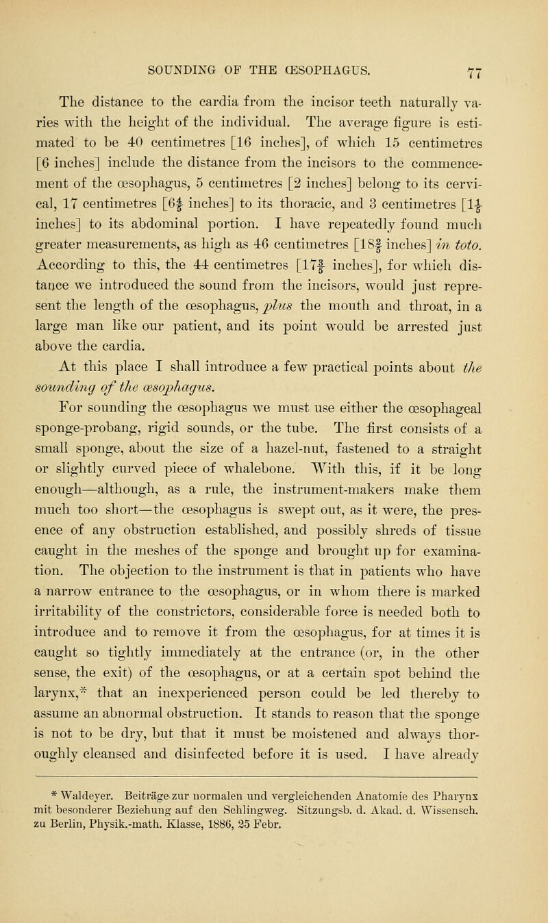 SOUNDING OP THE CESOPHAGUS. Y7 The distance to the cardia from the incisor teeth naturally va- ries with the height of the individual. The average figure is esti- mated to be 40 centimetres [16 inches], of which 15 centimetres [6 inches] include the distance from the incisors to the commence- ment of the oesophagus, 5 centimetres [2 inches] belong to its cervi- cal, 17 centimetres [6f inches] to its thoracic, and 3 centimetres [1^ inches] to its abdominal portion. I have repeatedly found much greater measurements, as high as -46 centimetres [18f inches] in toto. According to this, the 44 centimetres [I'Zf inches], for which dis- tance we introduced the sound from the incisors, would just repre- sent the length of the oesophagus, plus the mouth and throat, in a large man like our patient, and its point would be arrested just above the cardia. At this place I shall introduce a few practical points about the sounding of the aesophagus. For sounding the oesophagus we must use either the oesophageal sponge-probang, rigid sounds, or the tube. The first consists of a small sponge, about the size of a hazel-nut, fastened to a straight or slightly curved piece of whalebone. With this, if it be long enough—although, as a rule, the instrument-makers make them much too short—the oesophagus is swept out, as it were, the jDres- ence of any obstruction established, and possibly shreds of tissue caught in the meshes of the sponge and brought up for examina- tion. The objection to the instrument is that in patients who have a narrow entrance to the oesophagus, or in whom there is marked irritability of the constrictors, considerable force is needed both to introduce and to remove it from the oesophagus, for at times it is caught so tightly immediately at the entrance (or, in the other sense, the exit) of the oesophagus, or at a certain spot behind the larynx,* that an inexperienced person could be led thereby to assume an abnormal obstruction. It stands to reason that the sponge is not to be dry, but that it must be moistened and always thor- oughly cleansed and disinfected before it is used. I have already * Waldeyer. Beitragezur norraalen und vergleichenden Anatomie des Pharynx mit besonderer Beziehung auf den Sehlingweg. Sitzungsb. d. Akad. d. Wissensch. zu Berlin, Physik.-math. Klasse, 1886, 25 Febr.