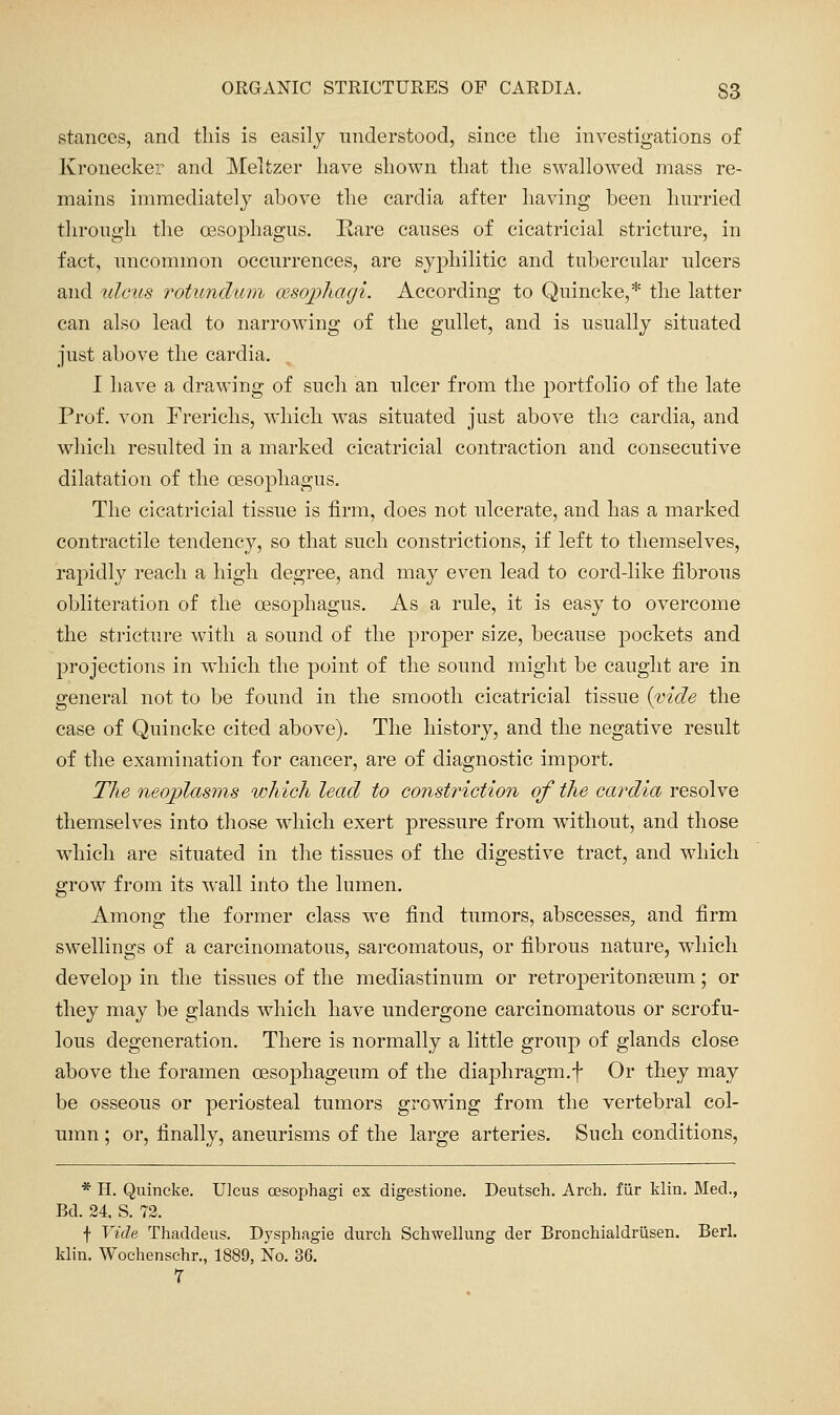 stances, and this is easily understood, since the investigations of Kronecker and Meltzer have shown that the swallowed mass re- mains immediately above the cardia after having been hurried through the oesophagus. Rare causes of cicatricial stricture, in fact, uncommon occurrences, are syphilitic and tubercular ulcers and tdcris rotundum oesopliagi. According to Quincke,* the latter can also lead to narrowing of the gullet, and is usually situated just above the cardia. I have a drawing of such an ulcer from the portfolio of the late Prof, von Frerichs, w'hich was situated just above the cardia, and which resulted in a marked cicatricial contraction and consecutive dilatation of the oesophagus. The cicatricial tissue is firm, does not ulcerate, and has a marked contractile tendency, so that such constrictions, if left to themselves, rapidly reach a high degree, and may even lead to cord-like fibrous obliteration of the oesophagus. As a rule, it is easy to overcome the stricture with a sound of the proper size, because pockets and projections in which the point of the sound might be caught are in general not to be found in the smooth cicatricial tissue {vide the case of Quincke cited above). The history, and the negative result of the examination for cancer, are of diagnostic import. The neoplasms which lead to constriction of the cardia resolve themselves into those wdiich exert pressure from Avithout, and those which are situated in the tissues of the digestive tract, and which grow from its wall into the lumen. Among the former class we find tumors, abscesses, and firm swellings of a carcinomatous, sarcomatous, or fibrous nature, wdiich develop in the tissues of the mediastinum or retroperitouEeum; or they may be glands which have undergone carcinomatous or scrofu- lous degeneration. There is normally a little group of glands close above the foramen oesophageum of the diaphragm.f Or they may be osseous or periosteal tumors growing from the vertebral col- umn ; or, finally, aneurisms of the large arteries. Such conditions, * H. Quincke. Ulcus oesophagi ex digestione. Deutsch. Arch, fiir klin. Med., Bd. 24, S. 72. f Vide Thaddeus. Dysphagie durch Schwellung der Bronchialdriisen. Berl. klin. Wochenschr., 1889, No. 36. 7