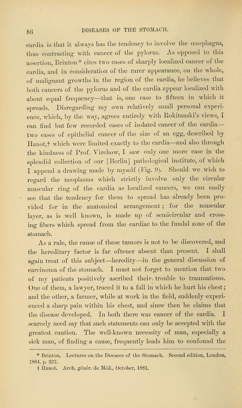 cardia is tliat it always lias tlie tendency to involve the oisopliagus, thus contrasting with cancer of the pylorus. As opposed to this assertion, Brinton * cites two cases of sharply locahzed cancer of the cardia, and in consideration of the rarer appearance, on the whole, of malignant growths in the region of the cardia, he believes that both cancers of the pylorus and of the cardia appear locahzed with about equal frequency—that is, one case to fifteen in which it spreads. Disregarding my own relatively small personal experi- ence, which, by the way, agrees entirely with Kokitansld's views, I can find but few recorded cases of isolated cancer of the cardia— two cases of epithelial cancer of the size of an egg, described by Hanot,t which were limited exactly to the cardia—and also through the kindness of Prof. Yirchow, I saw only one more case in the splendid collection of our [Berlin] pathological institute, of which I append a drawing made by myself (Fig. 9). Should we wish to regard the neoplasms which strictly involve only the circular muscular ring of the cardia as localized cancers, we can easily see that the tendency for them to spread has already been pro- vided for in the anatomical arrangement ; for the muscular layer, as is well known, is made up of semicircular and cross- ing fibers which spread from the cardiac to the fundal zone of the stomach. As a rule, the cause of these tumors is not to be discovered, and the hereditary factor is far oftener absent than present. I shall again treat of this subject—heredity—in the general discussion of carcinoma of the stomach. I must not forget to mention that two of my patients positively ascribed their trouble to traumatisms. One of them, a lawyer, traced it to a fall in which he hurt his chest; and the other, a farmer, while at work in the field, suddenly experi- enced a sharp pain within his chest, and since then he claims that the disease developed. In both there was cancer of the cardia. I scarcely need say that such statements can only be accepted with the greatest caution. The well-known necessity of man, especially a sick man, of finding a cause, frequently leads him to confound the * Brinton. Lectures on the Diseases of the Stomach. Second edition, London-, 1864, p. 227. f Hanot. Arch, gener. de Med., October, 1881.