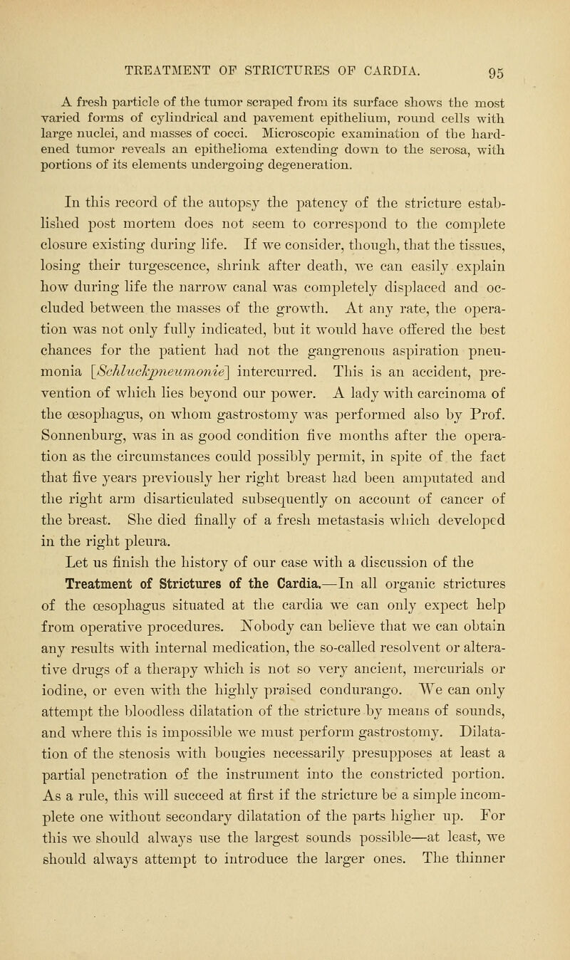 A fresh particle of the tumor scraped from its surface shows the most varied forms of cylindrical and pavement epithelium, round cells with large nuclei, and masses of cocci. Microscopic examination of the hard- ened tumor reveals an epithelioma extending down to the serosa, with portions of its elements undei'going degeneration. In this record of the autopsy the patency of the stricture estab- lished post mortem does not seem to correspond to the complete closure existing during life. If we consider, tliough, that the tissues, losing their turgescence, shrink after death, w^e can easily explain how during life the narrow canal was completely displaced and oc- cluded between the masses of the grow^th. At any rate, the opera- tion was not only fidly indicated, but it would have offered the best chances for the patient had not the gangi-enous aspiration pneu- monia ^ScKl'iickjpnewmonie^ intercurred. This is an accident, pre- vention of which lies beyond our power. A lady with carcinoma of the oesophagus, on whom gastrostomy was performed also by Prof. Sonnenburg, was in as good condition five months after the opera- tion as the circumstances could possibly permit, in spite of the fact that five years previously her right breast had been amputated and the right arm disarticulated subsequently on account of cancer of the breast. She died finally of a fresh metastasis which developed in the right pleura. Let us finish the history of our case w^ith a discussion of the Treatment of Strictures of the Cardia.—In all organic strictures of the oesophagus situated at the cardia we can only expect help from operative procedures. Nobody can believe that we can obtain any results with internal medication, the so-called resolvent or altera- tive drugs of a therapy which is not so very ancient, mercurials or iodine, or even with the bighly praised condurango. We can only attempt the bloodless dilatation of the stricture by means of sounds, and where this is impossible we must perform gastrostomy. Dilata- tion of the stenosis with bougies necessarily presupposes at least a partial penetration of the instrument into the constricted portion. As a rule, this will succeed at first if the stricture be a simple incom- plete one without secondary dilatation of the parts higher up. For this we should always nse the largest sounds possible—at least, we should always attempt to introduce the larger ones. The thinner