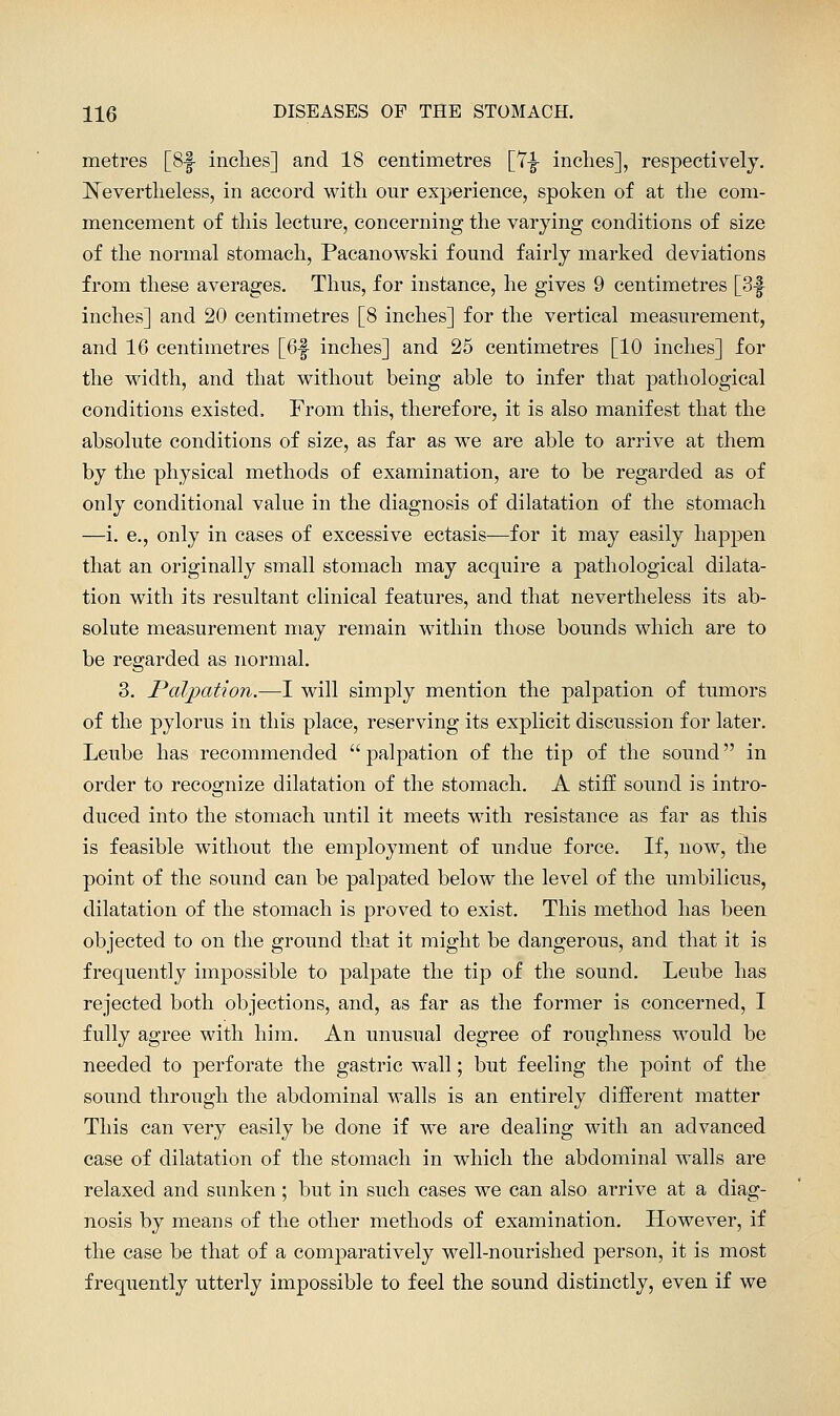 metres [Sf inches] and 18 centimetres [Y-g- inches], respectively. Nevertheless, in accord w^ith our experience, spoken of at the com- mencement of this lecture, concerning the varying conditions of size of the normal stomach, Pacanowski found fairly marked deviations from these averages. Thus, for instance, he gives 9 centimetres [3f inches] and 20 centimetres [8 inches] for the vertical measurement, and 16 centimetres [6f inches] and 25 centimetres [10 inches] for the width, and that without being able to infer that pathological conditions existed. From this, therefore, it is also manifest that the absolute conditions of size, as far as we are able to arrive at them by the physical methods of examination, are to be regarded as of only conditional value in the diagnosis of dilatation of the stomach —i. e., only in cases of excessive ectasis—for it may easily happen that an originally small stomach may acquire a pathological dilata- tion with its resultant clinical features, and that nevertheless its ab- solute measurement may remain within those bounds which are to be regarded as normal. 3. Palpation.—I will simply mention the palpation of tumors of the pylorus in this place, reserving its explicit discussion for later. Leube has recommended palpation of the tip of the sound in order to recognize dilatation of the stomach. A stiff sound is intro- duced into the stomach until it meets with resistance as far as this is feasible without the employment of undue force. If, now, the point of the sound can be palpated below the level of the umbilicus, dilatation of the stomach is proved to exist. This method has been objected to on the ground that it might be dangerous, and that it is frequently impossible to palpate the tip of the sound. Leube has rejected both objections, and, as far as the former is concerned, I fully agree with him. An unusual degree of roughness would be needed to perforate the gastric wall; but feeling the point of the sound through the abdominal walls is an entirely different matter This can very easily be done if we are dealing with an advanced case of dilatation of the stomach in which the abdominal walls are relaxed and sunken; but in such cases we can also arrive at a diag- nosis by means of the other methods of examination. However, if the case be that of a comparatively well-nourished person, it is most frequently utterly impossible to feel the sound distinctly, even if we