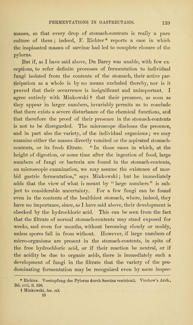 FERMENTATIONS IN GASTRECTASIS. 130 masses, so that every drop of stomacli-contents is really a pure culture of them; indeed, F. Eichter * reports a case in which the inspissated masses of sarcinse had led to complete closure of the pylorus. But if, as I have said above, Du Barry was unable, with few ex- ceptions, to refer definite processes of fermentation to individual fungi isolated from the contents of the stomach, their active par- ticipation as a whole is by no means excluded thereby, nor is it proved that their occurrence is insignificant and unimportant. I agree entirely with Minkowski f that their presence, as soon as they appear in larger numbers, invariably permits us to conclude that there exists a severe disturbance of the chemical functions, and that therefore the proof of their presence in the stomach-contents is not to be disregarded. The microscope discloses the presence, and in part also the variety, of the individual organisms; we may examine either the masses directly vomited or the aspirated stomach- contents, or its fresh filtrate.  In those cases in which, at the height of digestion, or some time after the ingestion of food, large numbers of fungi or bacteria are found in the stomacli-contents, on microscopic examination, we may assume the existence of mor- bid gastric fermentation, says Minkowski; but he immediately adds that the view of what is meant by  large numbers is sub- ject to considerable uncertainty. For a few fungi can be found even in tlie contents of the healthiest stomach, where, indeed, they have no importance, since, as I have said above, their development is checked by the hydrochloric acid. This can be seen from the fact that the filtrate of normal stomach-contents may stand exposed for weeks, and even for months, without becoming cloudy or moldy, unless spores fall in from without. However, if large numbers of micro-organisms are present in the stomach-contents, in spite of the free hydrochloric acid, or if their reaction be neutral, or if the acidity be due to organic acids, there is immediately such a development of fungi in the filtrate that the variety of the pre- dominating fermentation may be recognized even by mere inspec- * Riehter, Verstopfung des Pylorus durch Sarcina ventriculi. Virehow's Arch., Bd. cvii, S. 198. f Minkowski, loc. cit. 10