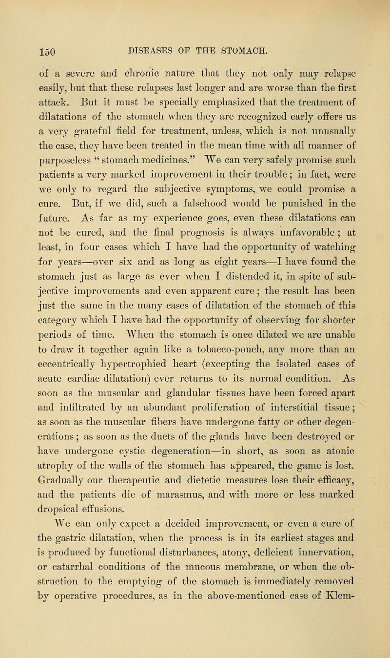 of a severe and chronic nature that thej not only may relapse easily, but that these relapses last longer and are worse than the first attack. But it must be specially emphasized that the treatment of dilatations of the stomach when they are recognized early offers us a very grateful field for treatment, unless, which is not unusually the case, they have been treated in the mean time with all manner of purposeless  stomach medicines. We can very safely promise such patients a very marked improvement in their trouble ; in fact, were we only to regard the subjective symptoms, we could promise a cure. But, if we did, such a falsehood would be punished in the future. As far as my experience goes, even these dilatations can not be cured, and the final prognosis is always unfavorable ; at least, in four cases which I have had the opportunity of watching for years—over six and as long as eight years—I have found the stomach just as large as ever when I distended it, in spite of sub- jective improvements and even apparent cure; the result has been just the same in the many cases of dilatation of the stomach of this category which I have had the opportunity of observing for shorter periods of time. When the stomach is once dilated Ave are unable to draw it together again like a tobacco-pouch, any more than an eccentrically hypertrophied heart (excepting the isolated cases of acute cardiac dilatation) ever returns to its normal condition. As soon as the muscular and glandular tissues have been forced apart and infiltrated by an abundant proliferation of interstitial tissue; as soon as the muscular fibers have undergone fatty or other degen- erations ; as soon as the ducts of the glands have been destroyed or have undergone cystic degeneration—in short, as soon as atonic atrophy of the walls of the stomach has appeared, the game is lost. Gradually our therapeutic and dietetic measures lose their efficacy, and the patients die of marasmus, and with more or less marked dropsical effusions. We can only expect a decided improvement, or even a cure of the gastric dilatation, when the process is in its earliest stages and is produced by functional disturbances, atony, deficient innervation, or catarrhal conditions of the mucous membrane, or when the ob- struction to the emptying of the stomach is immediately removed by operative procedures, as in the above-mentioned case of Klem-