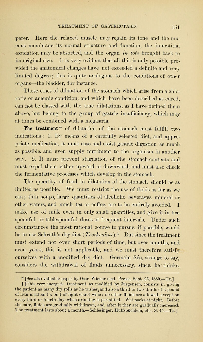 perer. Here the relaxed muscle may regain its tone and the mu- cous membrane its normal structure and function, the interstitial exudation may be absorbed, and the organ in toto brought back to its original size. It is very evident that all this is only possible pro- vided the anatomical changes have not exceeded a definite and very limited degree; this is quite analogous to the conditions of other organs—the bladder, for instance. Those cases of dilatation of the stomach which arise from a chlo- rotic or anaemic condition, and which have been described as cured, can not be classed with the true dilatations, as I have defined them above, but belong to the group of gastric insufiiciency, which may at times be combined with a megastria. The treatment* of dilatation of the stomach must fulfill two indications : 1. By means of a carefully selected diet, and appro- priate medication, it must ease and assist gastric digestion as much as possible, and even supply nutriment to the organism in another way. 2. It must prevent stagnation of the stomach-contents and must expel them either upward or downward, and must also check the fermentative processes which develop in the stomach. The quantity of food in dilatation of the stomach should be as limited as possible. We must restrict the use of fluids as far as we can; thin soups, large quantities of alcoholic beverages, mineral or other waters, and much tea or coffee, are to be entirely avoided. I make use of milk even in only small quantities, and give it in tea- spoonful or tablespoonful doses at frequent intervals. Under such circumstances the most rational course to pursue, if possible, would be to use Schroth's dry diet {Trochenhur).\ But since the treatment must extend not over short periods of time, but over months, and even years, this is not applicable, and we must therefore satisfy ourselves with a modified dry diet. Germain See, strange to say, considers the withdrawal of fluids unnecessary, since, he thinks, * [See also yaluable paper by Oser, Wiener med. Presse, Sept. 25, 1889.—Tr.] f [This very energetic treatment, as modified by JQrgensen, consists in giving the patient as many dry rolls as he wishes^ and also a third to two thirds of a pound of lean meat and a pint of light claret wine; no other fluids are allowed, except on every third or fourth day, when drinking is permitted. Wet packs at night. Before the cure, fluids are gradually withdrawn, and after it they are gradually increased. The treatment lasts about a month.—Schlesinger, Hulfsbiichlein, etc., S. 45.—Tr.]