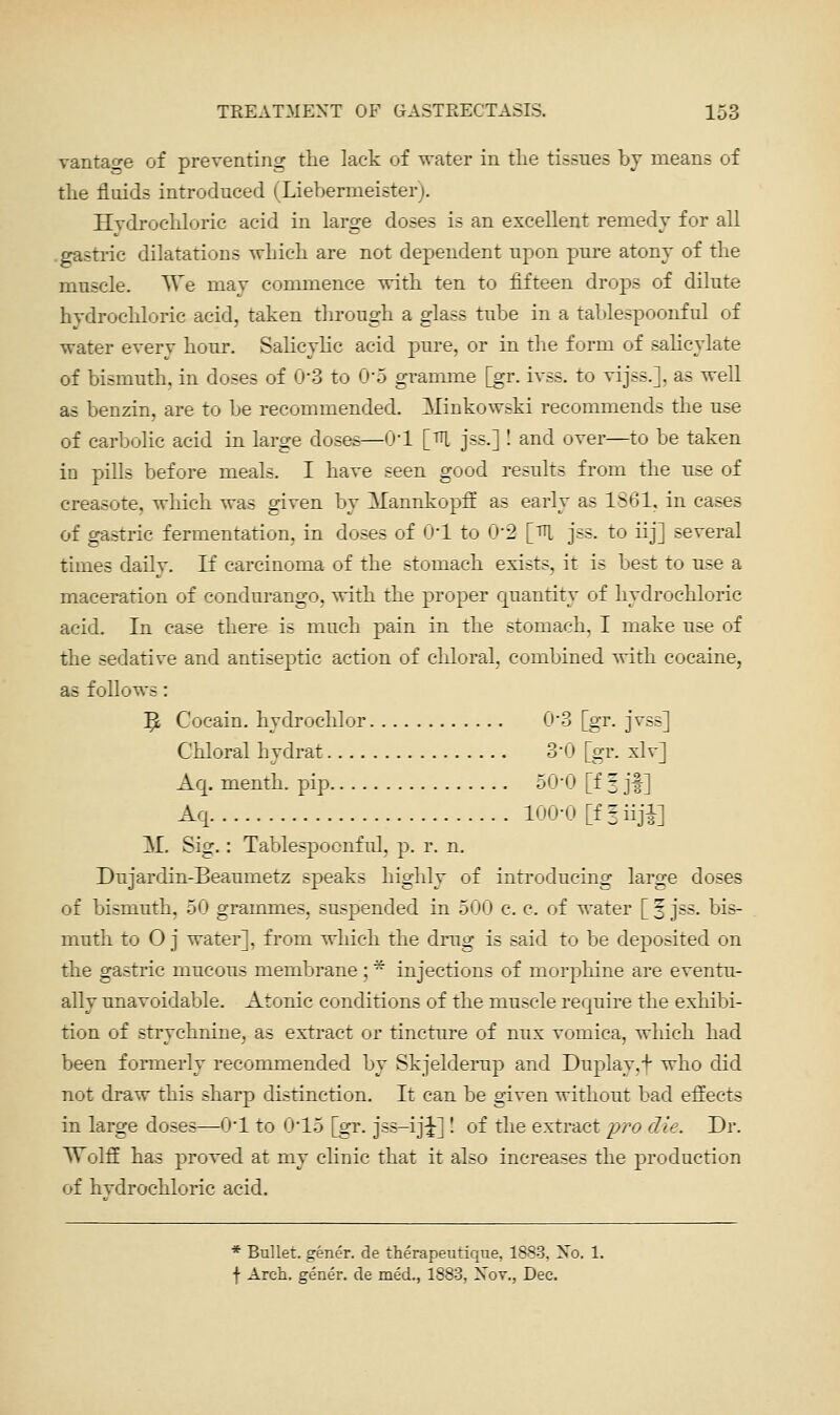 vantage of preventing the lack of water in the tissues by means of the fluids introduced (Liehermeister). Hydrochloric acid in large doses is an excellent remedy for all .gastric dilatations which are not dependent upon pure atony of the muscle. TTe may commence with ten to fifteen drops of dilute hydrochloric acid, taken through a glass tube in a tablespoonful of water every hour. Salicylic acid pm-e, or in the form of sahcylate of bismuth, in doses of 0-3 to O'S gramme [gr. ivss. to vijss.], as well as benzin, are to be recommended. Minkowski recommends the use of carbolic acid in large doses—O'l [tU jss.] ! and over—to be taken in pills before meals. I have seen good results from the use of creasote, which was given by Mannkopff as early as 1861, in cases of gastric fermentation, in doses of 0*1 to 0-2 [^^, jss. to iij] several times daily. If carcinoma of the stomach exists, it is best to use a maceration of condurango, with the proper quantity of hydrochloric acid. In ease there is much pain in the stomach, I make use of the sedative and antiseptic action of cliloral, combined Avith cocaine, as follows: 5: Cocain. hydrochlor 03 [gr. jvss] Chloral hydrat 3'0 [gr. xlv] Aq. menth. pip 50-0 [f 3 jf ] Aq 100-0 [ffiiji] M. Sig.: Tablespoonful, p. r. n. Dujardin-Beaumetz speaks highly of introducing large doses of bismuth, 50 grammes, suspended in 500 c. c. of water [ § jss. bis- muth to O j water], from which the drug is said to be deposited on the gastric mucous membrane; * injections of morphine are eventu- ally unavoidable. Atonic conditions of the muscle require the exhibi- tion of strychnine, as extract or tincture of nux vomica, wliich had been formerly recommended by Skjelderup and Duplay.f who did not draw this sharp distinction. It can be given without bad effects in large doses—O'l to 0*15 [gr. jss-iji] I of the extract pro die. Dr. AYolfE has proved at my clinic that it also increases the production of hvdrochloric acid. * Bullet, gener. de therapeutiqne, 1883, Xo. 1. f Arch, gener. de med., 1883, Xov., Dec.