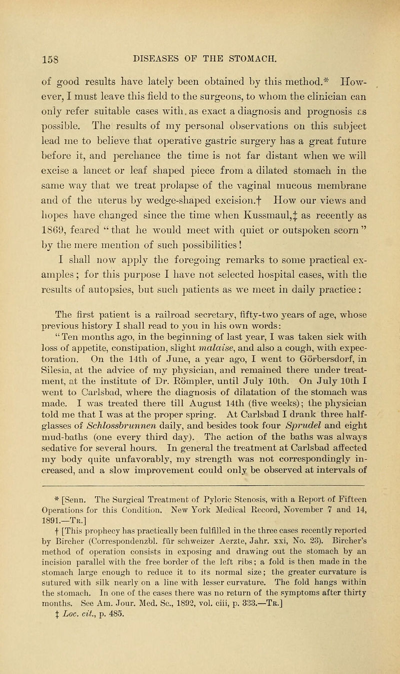 of good results have lately been obtained by this method.* How- ever, I must leave this field to the surgeons, to whom the clinician can only refer suitable cases with, as exact a diagnosis and prognosis cs possible. The results of my personal observations on this subject lead me to believe that operative gastric surgery has a great future before it, and perchance the time is not far distant when we will excise a lancet or leaf shaped piece from a dilated stomach in the same way that we treat prolapse of the vaginal mucous membrane and of the uterus by wedge-shaped excision.f How our views and hopes have changed since the time when Kussmaul,:}; as recently as 1869, feared  that he would meet with quiet or outspoken scorn  by the mere mention of such possibilities! I shall now apply the foregoing remarks to some practical ex- amples ; for this purpose I liave not selected hospital cases, with the results of autopsies, but such patients as we meet in daily practice: The first patient is a railroad secretary, fifty-two years of age, whose previous history I shall read to you in his own words:  Ten months ago, in the beginning of last year, I was taken sick with loss of appetite, constipation, slight malaise^ and also a cough, with expec- toration. On the 14th of June, a ye$,r ago, I went to Gorbersdorf, in Silesia, at the advice of my physician, and remained there under treat- ment, at the institute of Dr. Eompler, until July 10th. On July 10th I went to Carlsbad, where the diagnosis of dilatation of the stomach was made. I w^as treated there till August 14th (five weeks); the physician told me that I was at the proper spring. At Carlsbad I drank three half- glasses of Schlossbrunnen daily, and besides took four Sprudel and eight mud-baths (one every third day). The action of the baths was always sedative for several hours. In general the treatment at Carlsbad affected my body quite unfavorably, my strength was not con^espondingly in- creased, and a slow improvement could only be observed at intervals of * [Senn. The Surgical Treatment of Pyloric Stenosis, with a Report of Fifteen Operations for this Condition. New York Medical Record, November 7 and 14, 1891.—Tr.] f [This prophecy has practically been fulfilled in the three cases recently reported by Bircher (Correspondenzbl. fiir schweizer Aerzte, Jahr. xxi, No. 23). Bircher's method of operation consists in exposing and drawing out the stomach by an incision parallel with the free border of the left ribs; a fold is then made in the stomach large enough to reduce it to its normal size; the greater curvature is sutured with silk nearly on a line with lesser curvature. The fold hangs within the stomach. In one of the cases there was no return of the symptoms after thirty months. See Am. Jour. Med. Sc, 1892, vol. ciii, p. 333.—Tb.] X Loc. cit., p. 485.
