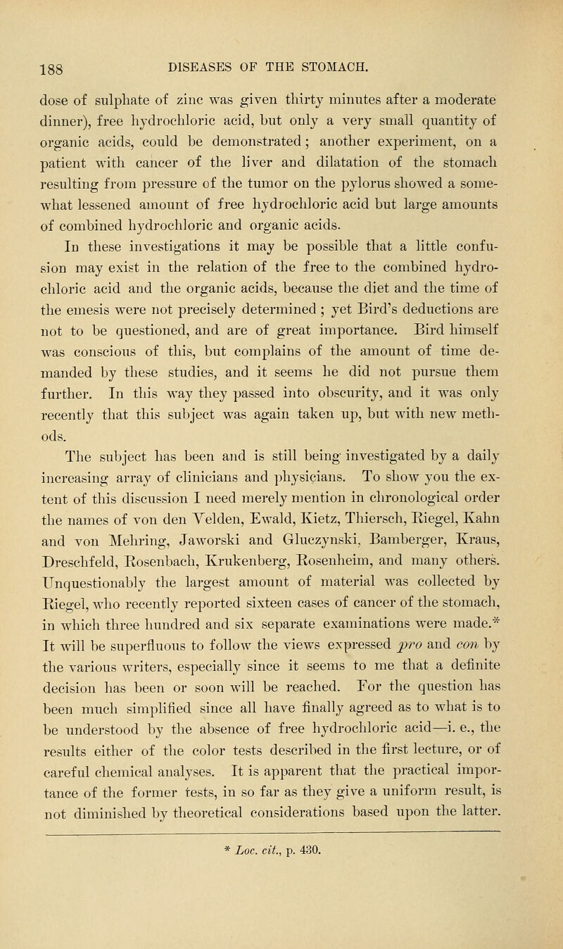 dose of sulphate of zinc was given thirty minutes after a moderate dinner), free hydrochloric acid, but only a very small quantity of organic acids, could be demonstrated; another experiment, on a patient with cancer of the liver and dilatation of the stomach resulting from pressure of the tumor on the pylorus showed a some- what lessened amount of free hydrochloric acid but large amounts of combined hydrochloric and organic acids. In these investigations it may be possible that a little confu- sion may exist in the relation of the free to the combined hydro- chloric acid and the organic acids, because the diet and the time of the emesis were not precisely determined ; yet Bird's deductions are not to be questioned, and are of great importance. Bird himself was conscious of this, but complains of the amount of time de- manded by these studies, and it seems he did not pursue them further. In this way they passed into obscurity, and it was only recently that this subject was again taken up, but with new meth- ods. The subject has been and is still being investigated by a daily increasing array of clinicians and physicians. To show you the ex- tent of this discussion I need merely mention in chronological order the names of von den Yelden, Ewald, Kietz, Thiersch, Eiegel, Kahn and von Mehring, Jaworski and Gluczynski, Bamberger, Kraus, Dreschfeld, Eosenbach, Krukenberg, Eosenheim, and many others. Unquestionably the largest amount of material was collected by Eiegel, who recently reported sixteen cases of cancer of the stomach, in which three hundred and six separate examinations were made.* It will be superfluous to follow the views expressed pro and con by the various writers, especially since it seems to me that a definite decision has been or soon will be reached. For the question has been much simplified since all have finally agreed as to what is to be understood by the absence of free hydrochloric acid—i. e., the results either of the color tests described in the first lecture, or of careful chemical analyses. It is apparent that the practical impor- tance of the former tests, in so far as they give a uniform result, is not diminished by theoretical considerations based upon the latter. * Loc. cit., p. 430.