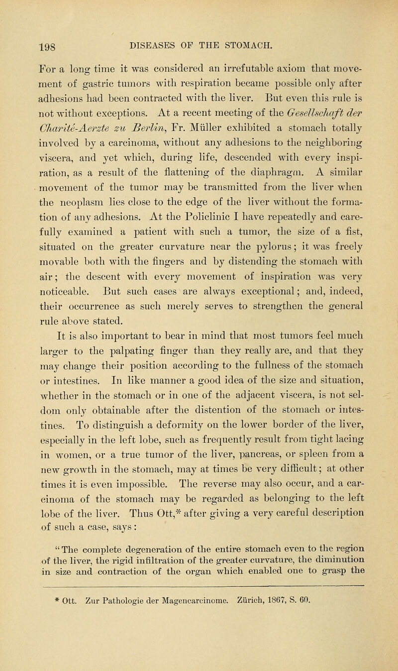 For a long time it was considered an irrefutable axiom that move- ment of gastric tmnors with respiration became possible only after adhesions had been contracted with the liver. But even this rule is not without exceptions. At a recent meeting of the Gesellschaft der CharitS-Aerzte zu Berlin, Fr. Miiller exhibited a stomach totally involved by a carcinoma, without any adhesions to the neighboring viscera, and yet which, during life, descended with every inspi- ration, as a result of the flattening of the diaphragm. A similar movement of the tumor may be transmitted from the liver when the neoplasm lies close to the edge of the liver without the forma- tion of any adhesions. At the Policlinic I have repeatedly and care- fully examined a patient with such a tumor, the size of a fist, situated on the greater curvature near the pylorus; it was freely movable both with the fingers and by distending the stomach with air; the descent with every movement of inspiration was very noticeable. But such cases are always exceptional; and, indeed, their occurrence as such merely serves to strengthen the general rule above stated. It is also important to bear in mind that most tumors feel much larger to the palpating finger than they really are, and that they may change their position according to the fullness of the stomach or intestines. In like manner a good idea of the size and situation, whether in the stomach or in one of the adjacent viscera, is not sel- dom only obtainable after the distention of the stomach or intes- tines. To distinguish a deformity on the lower border of the liver, especially in the left lobe, such as frequently result from tight lacing in women, or a true tumor of the liver, pancreas, or spleen from a new growth in the stomach, may at times be very difficult; at other times it is even impossible. The reverse may also occur, and a car- cinoma of the stomach may be regarded as belonging to the left lobe of the liver. Thus Ott,* after giving a very careful description of such a case, says :  The complete degeneration of the entire stomach even to the region of the liver, the rigid infiltration of the greater curvature, the diminution in size and contraction of the organ which enabled one to grasp the * Ott. Zur Pathologie der Magencarcinome. Zurich, 1867, S. 60.