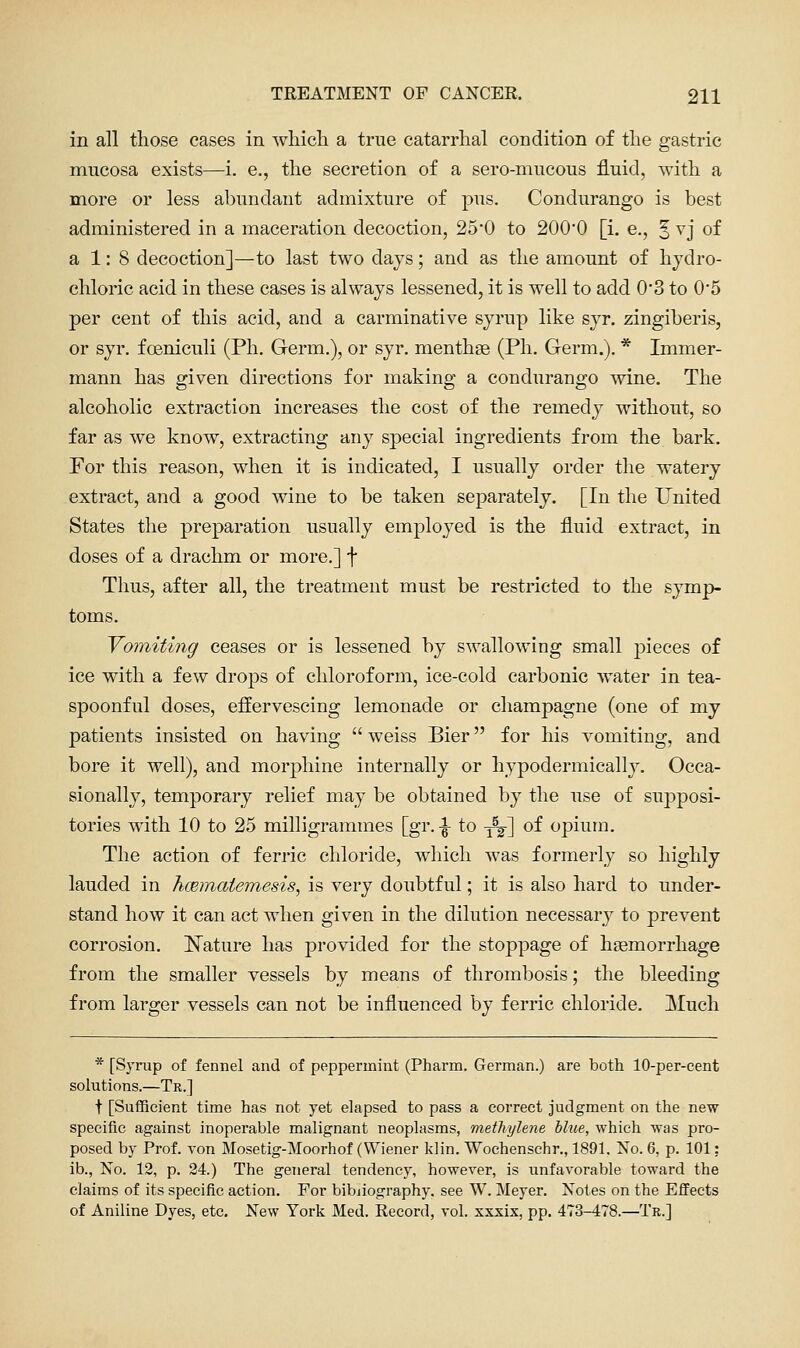 in all those cases in wliicli a true catarrhal condition of the gastric mucosa exists—i. e., the secretion of a sero-mucous fluid, with a more or less abundant admixture of pus. Condurango is best administered in a maceration decoction, 25*0 to 200*0 [i. e., 5 ^'j of a 1: 8 decoction]—to last two days; and as the amount of hydro- chloric acid in these cases is always lessened, it is well to add 0*3 to 0'5 per cent of this acid, and a carminative syrup like syr. zingiberis, or syr, foeniculi (Ph. Germ.), or syr. menthse (Ph. Germ.). * Immer- mann has given directions for making a condurango wine. The alcoholic extraction increases the cost of the remedy without, so far as we know, extracting any special ingredients from the bark. For this reason, when it is indicated, I usually order the watery extract, and a good wine to be taken separately. [In the United States the preparation usually employed is the fluid extract, in doses of a drachm or more.] f Thus, after all, the treatment must be restricted to the symp- toms. Vomiting ceases or is lessened by swallowing small pieces of ice with a few drops of chloroform, ice-cold carbonic water in tea- spoonful doses, effervescing lemonade or champagne (one of my patients insisted on having  weiss Bier for his vomiting, and bore it well), and morphine internally or hypodermically. Occa- sionally, temporary relief may be obtained by the use of supposi- tories with 10 to 25 milligrammes [gr. \ to ■^] of opium. The action of ferric chloride, which was formerly so highly lauded in hmmaiemesis, is very doubtful; it is also hard to under- stand how it can act when given in the dilution necessary to prevent corrosion. ISTature has provided for the stoppage of heemorrhage from the smaller vessels by means of thrombosis; the bleeding from larger vessels can not be influenced by ferric chloride. Much * [Syrup of fennel and of peppermint (Pharm. German.) are both lO-per-cent solutions.—Tr.] t [Suflficient time has not yet elapsed to pass a correct judgment on the new specific against inoperable malignant neoplasms, methylene blue, which was pro- posed by Prof, von Mosetig-Moorhof (Wiener klin. Wochenschr., 1891. No. 6, p. 101: ib., No. 12, p. 24.) The general tendency, however, is unfavorable toward the claims of its specific action. For bibjiography. see W. Meyer. Notes on the Effects of Aniline Dyes, etc. New York Med. Record, vol. xxxix, pp. 473-478.—Tr.]