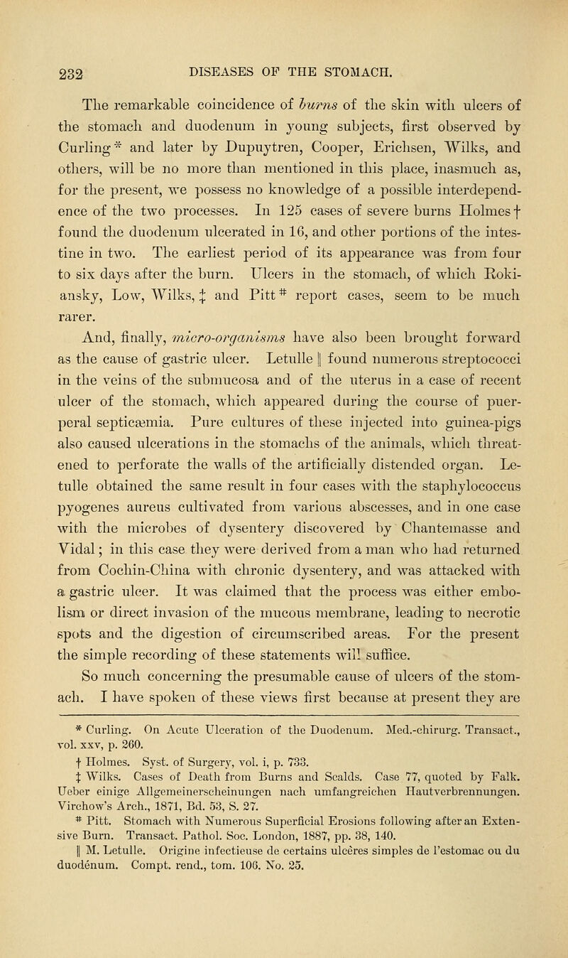 Tlie remarkable coincidence of hums of tlie skin witli ulcers of the stomacli and duodenum in young subjects, first observed by Curling* and later by Dupuytren, Cooper, Ericlisen, Wilks, and others, will be no more than mentioned in this place, inasmuch as, for the present, we possess no knowledge of a possible interdepend- ence of the two processes. In 125 cases of severe burns Holmes f found the duodenum ulcerated in 16, and other jiortions of the intes- tine in two. The earliest period of its appearance was from four to six days after the burn. Ulcers in the stomach, of which Roki- ansky. Low, Wilks, \ and Pitt * report cases, seem to be much rarer. And, finally, micro-orgamsins have also been brought forward as the cause of gastric ulcer. Letulle | found numerous streptococci in the veins of the submucosa and of the uterus in a case of recent ulcer of the stomach, which appeared during the course of puer- peral septicaemia. Pure cultures of these injected into guinea-pigs also caused ulcerations in the stomachs of the animals, which threat- ened to perforate the walls of the artificially distended organ. Le- tulle obtained the same result in four cases with the staphylococcus pyogenes aureus cultivated from various abscesses, and in one case with the microbes of dysentery discovered by Chantemasse and Vidal; in this case they were derived from a man who had returned from Cochin-China with chronic dysentery, and was attacked with a, gastric ulcer. It was claimed that the process was either embo- lism or direct invasion of the mucous membrane, leading to necrotic spots and the digestion of circumscribed areas. For the present the simple recording of these statements will suffice. So much concerning the presumable cause of ulcers of the stom- ach. I have spoken of these views first because at present they are * Curling. On Acute Ulceration of the Duodenum. Med.-chirurg. Transact., vol. XXV, p. 260. f Holmes. Syst. of Surgery, vol. i, p. 733. X Wilks. Cases of Death from Burns and Scalds. Case 77, quoted by Falk. Ueber einige AUgemeinerscheinungen nach umfangreichen Hautverbrennungen. Virchow's Arch., 1871, Bd. 53, S. 27. * Pitt. Stomach with Numerous Superficial Erosions following after an Exten- sive Burn. Transact. Pathol. Soc. London, 1887, pp. 38, 140. II M. Letulle. Origine infectieuse de certains uleeres simples de I'estomac ou du duodenum. Compt. rend., tom. 106, No. 25.