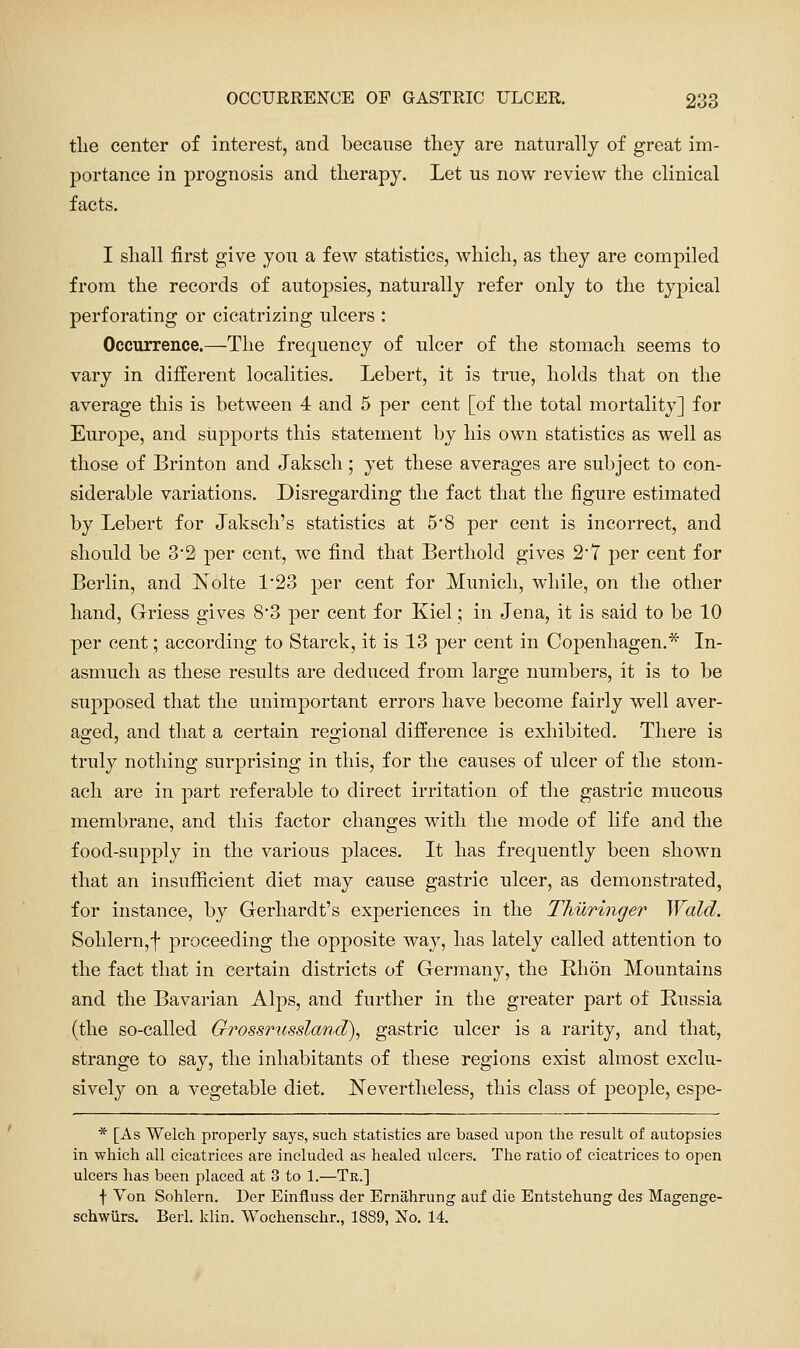 tlie center of interest, and because they are naturally of great im- portance in prognosis and therapy. Let us now review the clinical facts. I shall first give you a few statistics, which, as they are compiled from the records of autopsies, naturally refer only to the typical perforating or cicatrizing ulcers : Occurrence.—The frequency of ulcer of the stomach seems to vary in different localities. Lebert, it is true, holds that on the average this is between 4 and 5 per cent [of the total mortality] for Europe, and supports this statement by his own statistics as well as those of Brinton and Jaksch ; yet these averages are subject to con- siderable variations. Disregarding the fact that the figure estimated by Lebert for Jaksch's statistics at 5'8 per cent is incorrect, and should be 3*2 per cent, we find that Berthold gives 27 per cent for Berlin, and Nolte 123 per cent for Munich, while, on the other hand, Griess gives 8*3 per cent for Kiel; in Jena, it is said to be 10 per cent; according to Starck, it is 13 per cent in Copenhagen.* In- asmuch as these results are deduced from large numbers, it is to be supposed that the unimportant errors have become fairly well aver- aged, and that a certain regional difference is exliibited. There is truly nothing surprising in this, for the causes of ulcer of the stom- ach are in part referable to direct irritation of the gastric mucous membrane, and this factor changes with the mode of life and the food-supply in the various places. It has frequently been shown that an insufficient diet may cause gastric ulcer, as demonstrated, for instance, by Gerhardt's experiences in the Thuringer Wald. Sohlern,f proceeding the opposite way, has lately called attention to the fact that in certain districts of Germany, the Rhon Mountains and the Bavarian Alps, and further in the greater part of Russia (the so-called Grossrussland), gastric ulcer is a rarity, and that, strange to say, the inhabitants of these regions exist almost exclu- sively on a vegetable diet. Nevertheless, this class of people, espe- * [As Welch properly says, such statistics are based upon the result of autopsies in which all cicatrices are included as healed ulcers. The ratio of cicatrices to open ulcers has been placed at 3 to 1.—Tr.] f Von Sohlern. Der Einfluss der Ernahrung auf die Entstehung des Magenge- schwiirs. Berl. klin. VVochenschr., 1889, No. 14.