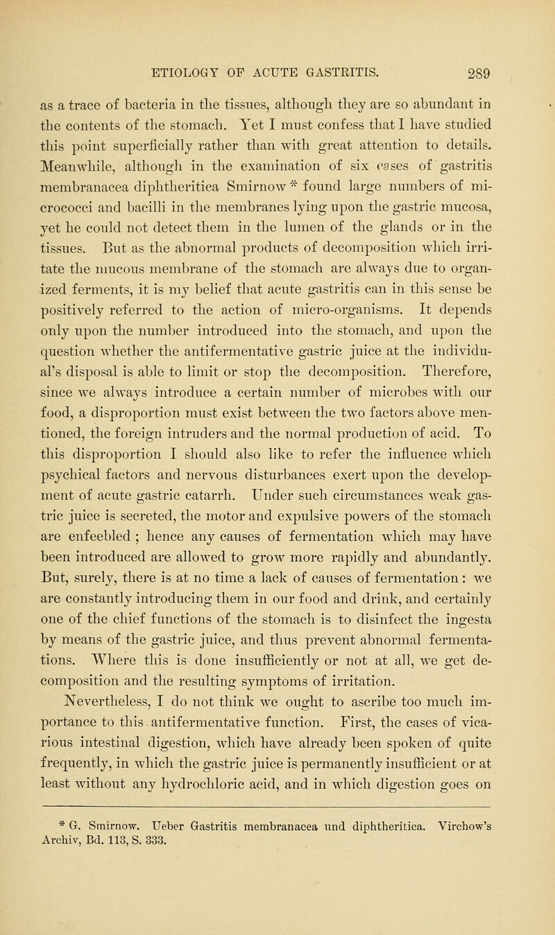 as a trace of bacteria in tlie tissues, altliongli tliey are so abundant in the contents of the stomach. Yet I must confess that I have studied this point superficially rather than with great attention to details. Meanwhile, although in the examination of six cases of gastritis membranacea diphtheritica Smirnow * found large numbers of mi- crococci and bacilli in the membranes lying upon the gastric mucosa, yet he could not detect them in the lumen of the glands or in the tissues. But as the abnormal products of decomposition which irri- tate the mucous membrane of the stomach are always due to organ- ized ferments, it is my belief that acute gastritis can in this sense be positively referred to the action of micro-organisms. It depends only upon the number introduced into the stomach, and upon the question whether the antifermentative gastric juice at the iudividu- al's disposal is able to limit or stop the decomposition. Therefore, since we always introduce a certain number of microbes with our food, a disproportion must exist between the two factors above men- tioned, the foreign intruders and the normal production of acid. To this disproportion I should also like to refer the influence which psychical factors and nervous disturbances exert upon the develop- ment of acute gastric catarrh. Under such circumstances weak gas- tric juice is secreted, the motor and expulsive powers of the stomach are enfeebled ; hence any causes of fermentation which may have been introduced are allowed to grow more rapidly and abundantly. But, surely, there is at no time a lack of causes of fermentation: M'e are constantly introducing them in our food and drink, and certainly one of the chief functions of the stomach is to disinfect the ingesta by means of the gastric juice, and thus prevent abnormal fermenta- tions. Where this is done insufficiently or not at all, we get de- composition and the resulting symptoms of irritation. Nevertheless, I do not think we ought to ascribe too much im- portance to this. antifermentative function. First, the cases of vica- rious intestinal digestion, which have already been spoken of quite frequently, in which the gastric juice is permanently insufficient or at least without any hydrochloric acid, and in which digestion goes on * G. Smirnow, Ueber Gastritis membranacea und diphtheritica. Virchow's Archiv, Bd. 113, S. 333.