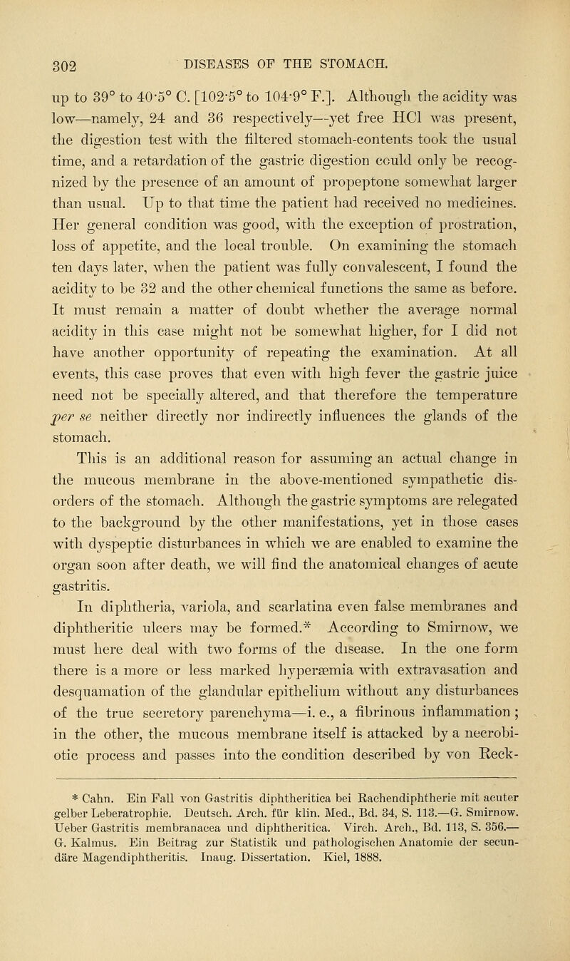 up to 39° to 40-5° C. [102-5° to 104-9° F.]. Altliongli tlie acidity was low—namely, 24 and 36 respectively—yet free HCl was present, the digestion test with the filtered stomach-contents took the usual time, and a retardation of the gastric digestion could only be recog- nized by the presence of an amount of propeptone somewhat larger than usual. Up to that time the patient had received no medicines. Her general condition was good, with the exception of prostration, loss of appetite, and the local trouble. On examining the stomach ten days later, when the patient was fully convalescent, I found the acidity to be 32 and the other chemical functions the same as before. It must remain a matter of doubt whether the average normal acidity in this case might not be somewhat higher, for I did not have another opportunity of repeating the examination. At all events, this case proves that even with high fever the gastric juice need not be specially altered, and that therefore the temperature j)er se neither directly nor indirectly influences the glands of the stomach. This is an additional reason for assmning an actual change in the mucous membrane in the above-mentioned sympathetic dis- orders of the stomach. Although the gastric symptoms are relegated to the background by the other manifestations, yet in those cases with dyspeptic disturbances in which we are enabled to examine the organ soon after death, we will find the anatomical changes of acute gastritis. In diphtheria, variola, and scarlatina even false membranes and diphtheritic ulcers may be formed.* According to Smirnow, we must here deal with two forms of the disease. In the one form there is a more or less marked hyperasmia Avith extravasation and desquamation of the glandular epithelium without any disturbances of the true secretory parenchyma—i. e., a fibrinous inflammation ; in the other, the mucous membrane itself is attacked by a necrobi- otic process and passes into the condition described by von Reck- * Cahn. Ein Fall von Gastritis diphtheritica bei Rachendiphtherie mit acuter gelber Leberatrophie. Deutsch. Arch, fiir klin. Med., Bd. 34, S. 113.—G. Smirnow. Ueber Gastritis membranacea und diphtheritica. Virch. Arch., Bd. 113, S. 356.— G. Kalraus. Ein Beitrag zur Statistik und pathologischen Anatomic der secun- dare Magendiphtheritis. Inaug. Dissertation. Kiel, 1888.