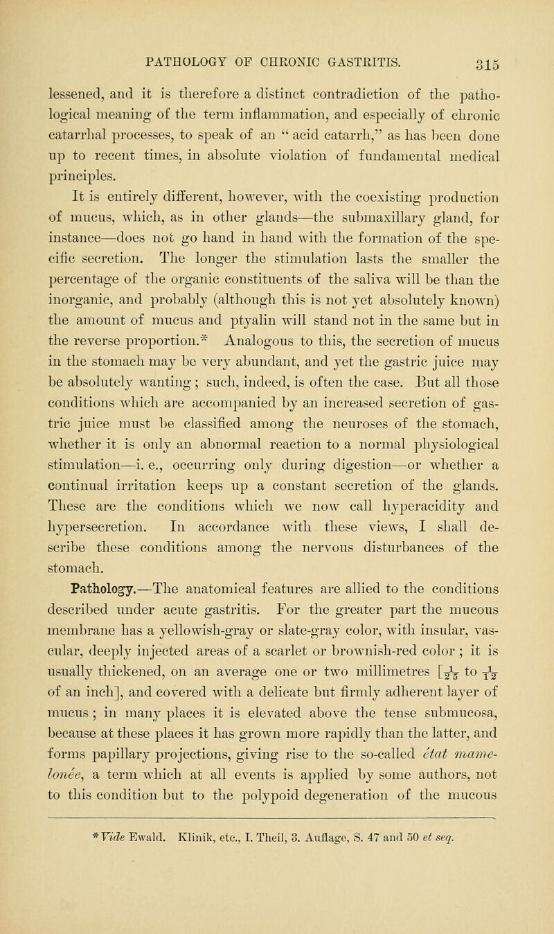 lessened, and it is tlierefore a distinct contradiction of tlie patho- logical meaning of the term inflammation, and especially of chronic catarrhal processes, to speak of an  acid catarrh, as has lieen done up to recent times, in absolute violation of fundamental medical principles. It is entirely different, however, with the coexisting production of mucus, which, as in other glands—the submaxillary gland, for instance—does not go hand in hand with the formation of the spe- cific secretion. The longer the stimulation lasts the smaller tlie percentage of the organic constituents of the saliva will be than the inorganic, and probably (although this is not yet absolutely known) the amount of mucus and ptyalin will stand not in the same but in the reverse proportion.* Analogous to this, the secretion of mucus in the stomach may be very abundant, and yet the gastric juice rnay be absolutely wanting ; such, indeed, is often the case. But all those conditions which are accompanied by an increased secretion of gas- tric juice must be classified among the neuroses of the stomach, whether it is only an abnormal reaction to a normal physiological stimulation—i. e., occurring only during digestion—or whether a continual irritation keeps up a constant secretion of the glands. These are the conditions which we now call hyperacidity and hypersecretion. In accordance with these views, I shall de- scribe these conditions among the nervous disturbances of the stomach. Pathology.—The anatomical features are allied to the conditions described under acute gastritis. For the greater part the mucous membrane has a yellowish-gray or slate-gray color, with insular, vas- cular, deeply injected areas of a scarlet or brownish-red color ; it is usually thickened, on an average one or two millimetres [-^-^ to -^^ of an inch], and covered with a delicate but firmly adherent layer of mucus ; in many places it is elevated above the tense submucosa, because at these places it has grown more rapidly than the latter, and forms papillary projections, giving rise to the so-called Stat mame- lonee, a term which at all events is applied by some authors, not to this condition but to the polypoid degeneration of the mucous * Vide Ewald. Klinik, etc., I. Theil, 3. Auflage, S. 47 and 50 et seq.